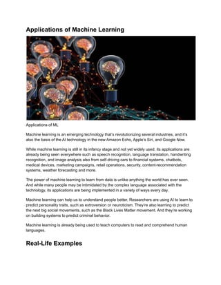 Applications of Machine Learning
Applications of ML
Machine learning is an emerging technology that’s revolutionizing several industries, and it’s
also the basis of the AI technology in the new Amazon Echo, Apple’s Siri, and Google Now.
While machine learning is still in its infancy stage and not yet widely used, its applications are
already being seen everywhere such as speech recognition, language translation, handwriting
recognition, and image analysis also from self-driving cars to financial systems, chatbots,
medical devices, marketing campaigns, retail operations, security, content-recommendation
systems, weather forecasting and more.
The power of machine learning to learn from data is unlike anything the world has ever seen.
And while many people may be intimidated by the complex language associated with the
technology, its applications are being implemented in a variety of ways every day.
Machine learning can help us to understand people better. Researchers are using AI to learn to
predict personality traits, such as extroversion or neuroticism. They’re also learning to predict
the next big social movements, such as the Black Lives Matter movement. And they’re working
on building systems to predict criminal behavior.
Machine learning is already being used to teach computers to read and comprehend human
languages.
Real-Life Examples
 