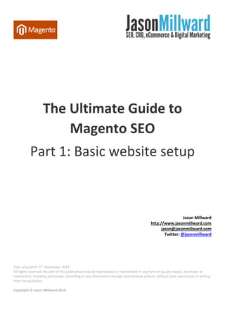 The Ultimate Guide to Magento SEO 
Part 1: Basic website setup 
Jason Millward 
http://www.jasonmillward.com 
jason@jasonmillward.com 
Twitter: @jasonmillward 
Date of publish: 5th November 2014 
All rights reserved. No part of this publication may be reproduced or transmitted in any form or by any means, electronic or 
mechanical, including photocopy, recording or any information storage and retrieval system, without prior permission in writing 
from the publisher. 
Copyright © Jason Millward 2014  