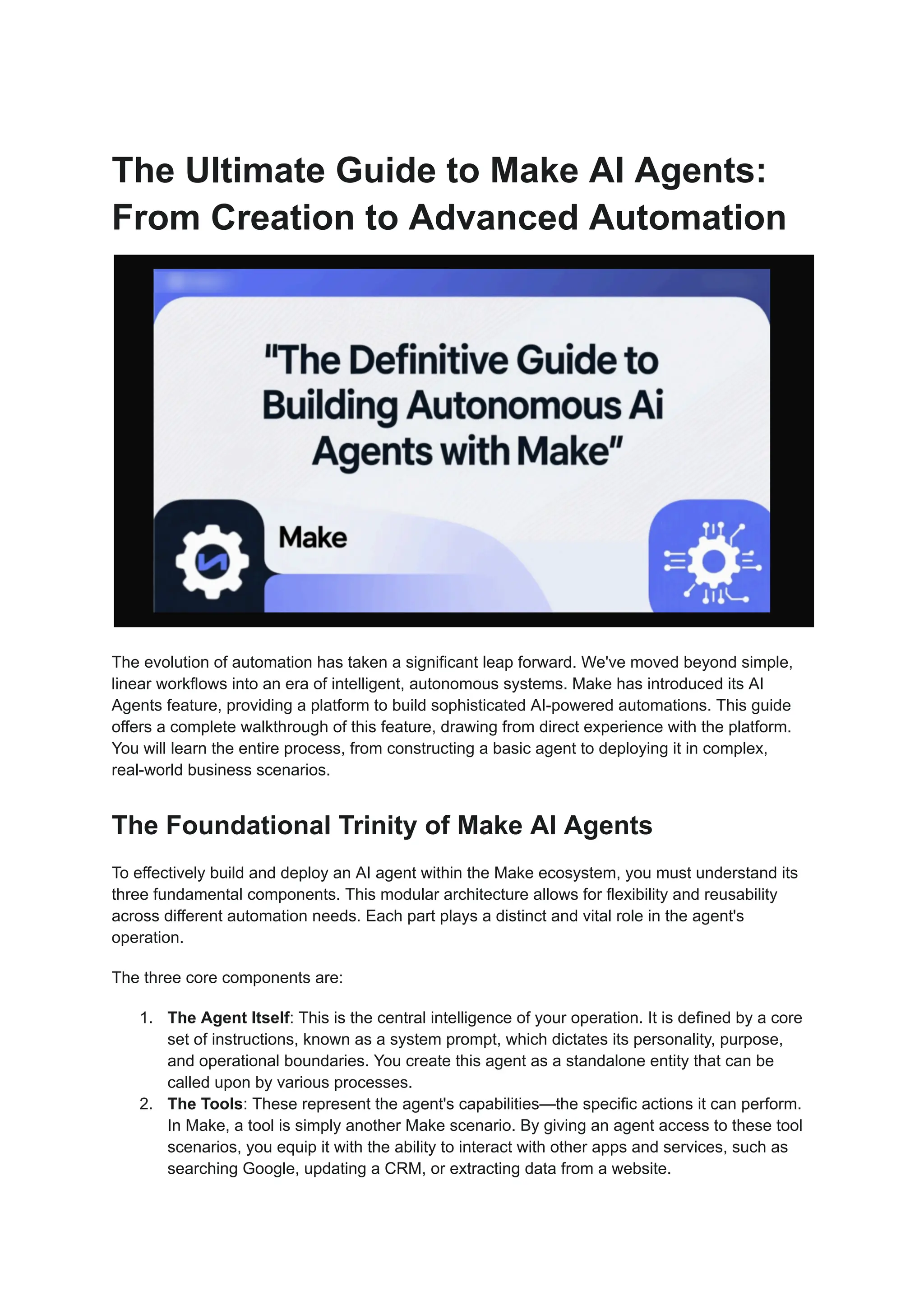 The Ultimate Guide to Make AI Agents:
From Creation to Advanced Automation
The evolution of automation has taken a significant leap forward. We've moved beyond simple,
linear workflows into an era of intelligent, autonomous systems. Make has introduced its AI
Agents feature, providing a platform to build sophisticated AI-powered automations. This guide
offers a complete walkthrough of this feature, drawing from direct experience with the platform.
You will learn the entire process, from constructing a basic agent to deploying it in complex,
real-world business scenarios.
The Foundational Trinity of Make AI Agents
To effectively build and deploy an AI agent within the Make ecosystem, you must understand its
three fundamental components. This modular architecture allows for flexibility and reusability
across different automation needs. Each part plays a distinct and vital role in the agent's
operation.
The three core components are:
1.​ The Agent Itself: This is the central intelligence of your operation. It is defined by a core
set of instructions, known as a system prompt, which dictates its personality, purpose,
and operational boundaries. You create this agent as a standalone entity that can be
called upon by various processes.
2.​ The Tools: These represent the agent's capabilities—the specific actions it can perform.
In Make, a tool is simply another Make scenario. By giving an agent access to these tool
scenarios, you equip it with the ability to interact with other apps and services, such as
searching Google, updating a CRM, or extracting data from a website.
 