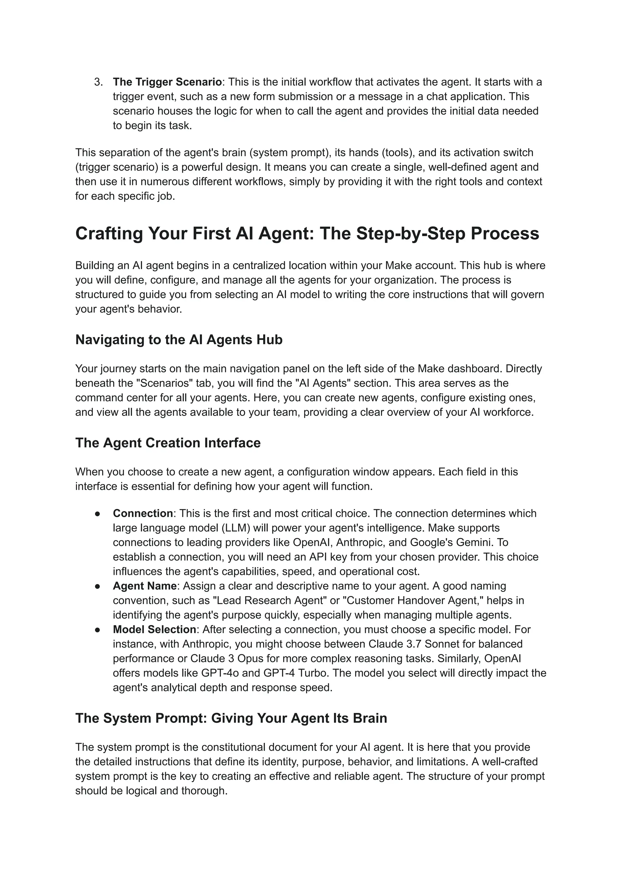 3.​ The Trigger Scenario: This is the initial workflow that activates the agent. It starts with a
trigger event, such as a new form submission or a message in a chat application. This
scenario houses the logic for when to call the agent and provides the initial data needed
to begin its task.
This separation of the agent's brain (system prompt), its hands (tools), and its activation switch
(trigger scenario) is a powerful design. It means you can create a single, well-defined agent and
then use it in numerous different workflows, simply by providing it with the right tools and context
for each specific job.
Crafting Your First AI Agent: The Step-by-Step Process
Building an AI agent begins in a centralized location within your Make account. This hub is where
you will define, configure, and manage all the agents for your organization. The process is
structured to guide you from selecting an AI model to writing the core instructions that will govern
your agent's behavior.
Navigating to the AI Agents Hub
Your journey starts on the main navigation panel on the left side of the Make dashboard. Directly
beneath the "Scenarios" tab, you will find the "AI Agents" section. This area serves as the
command center for all your agents. Here, you can create new agents, configure existing ones,
and view all the agents available to your team, providing a clear overview of your AI workforce.
The Agent Creation Interface
When you choose to create a new agent, a configuration window appears. Each field in this
interface is essential for defining how your agent will function.
●​ Connection: This is the first and most critical choice. The connection determines which
large language model (LLM) will power your agent's intelligence. Make supports
connections to leading providers like OpenAI, Anthropic, and Google's Gemini. To
establish a connection, you will need an API key from your chosen provider. This choice
influences the agent's capabilities, speed, and operational cost.
●​ Agent Name: Assign a clear and descriptive name to your agent. A good naming
convention, such as "Lead Research Agent" or "Customer Handover Agent," helps in
identifying the agent's purpose quickly, especially when managing multiple agents.
●​ Model Selection: After selecting a connection, you must choose a specific model. For
instance, with Anthropic, you might choose between Claude 3.7 Sonnet for balanced
performance or Claude 3 Opus for more complex reasoning tasks. Similarly, OpenAI
offers models like GPT-4o and GPT-4 Turbo. The model you select will directly impact the
agent's analytical depth and response speed.
The System Prompt: Giving Your Agent Its Brain
The system prompt is the constitutional document for your AI agent. It is here that you provide
the detailed instructions that define its identity, purpose, behavior, and limitations. A well-crafted
system prompt is the key to creating an effective and reliable agent. The structure of your prompt
should be logical and thorough.
 