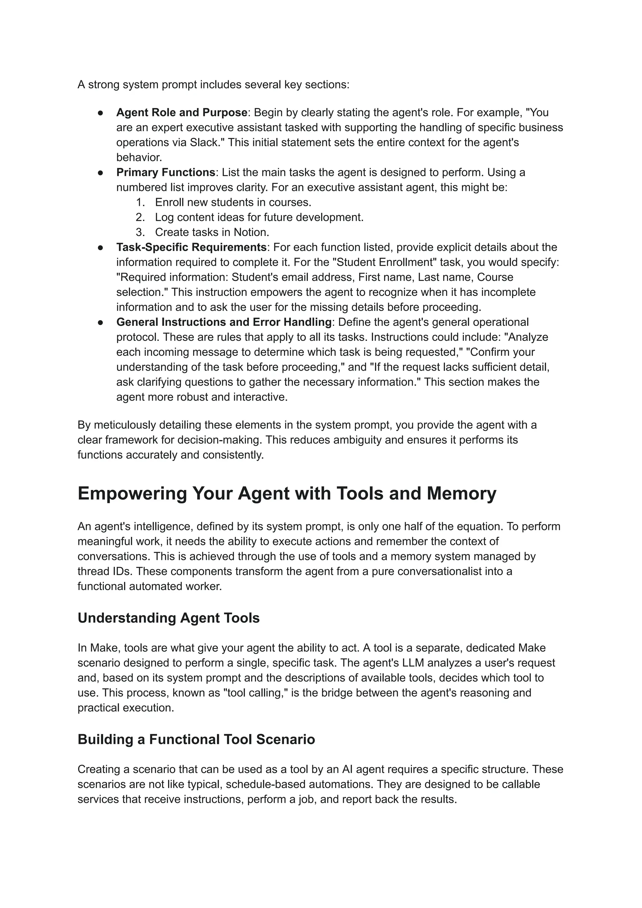 A strong system prompt includes several key sections:
●​ Agent Role and Purpose: Begin by clearly stating the agent's role. For example, "You
are an expert executive assistant tasked with supporting the handling of specific business
operations via Slack." This initial statement sets the entire context for the agent's
behavior.
●​ Primary Functions: List the main tasks the agent is designed to perform. Using a
numbered list improves clarity. For an executive assistant agent, this might be:
1.​ Enroll new students in courses.
2.​ Log content ideas for future development.
3.​ Create tasks in Notion.
●​ Task-Specific Requirements: For each function listed, provide explicit details about the
information required to complete it. For the "Student Enrollment" task, you would specify:
"Required information: Student's email address, First name, Last name, Course
selection." This instruction empowers the agent to recognize when it has incomplete
information and to ask the user for the missing details before proceeding.
●​ General Instructions and Error Handling: Define the agent's general operational
protocol. These are rules that apply to all its tasks. Instructions could include: "Analyze
each incoming message to determine which task is being requested," "Confirm your
understanding of the task before proceeding," and "If the request lacks sufficient detail,
ask clarifying questions to gather the necessary information." This section makes the
agent more robust and interactive.
By meticulously detailing these elements in the system prompt, you provide the agent with a
clear framework for decision-making. This reduces ambiguity and ensures it performs its
functions accurately and consistently.
Empowering Your Agent with Tools and Memory
An agent's intelligence, defined by its system prompt, is only one half of the equation. To perform
meaningful work, it needs the ability to execute actions and remember the context of
conversations. This is achieved through the use of tools and a memory system managed by
thread IDs. These components transform the agent from a pure conversationalist into a
functional automated worker.
Understanding Agent Tools
In Make, tools are what give your agent the ability to act. A tool is a separate, dedicated Make
scenario designed to perform a single, specific task. The agent's LLM analyzes a user's request
and, based on its system prompt and the descriptions of available tools, decides which tool to
use. This process, known as "tool calling," is the bridge between the agent's reasoning and
practical execution.
Building a Functional Tool Scenario
Creating a scenario that can be used as a tool by an AI agent requires a specific structure. These
scenarios are not like typical, schedule-based automations. They are designed to be callable
services that receive instructions, perform a job, and report back the results.
 