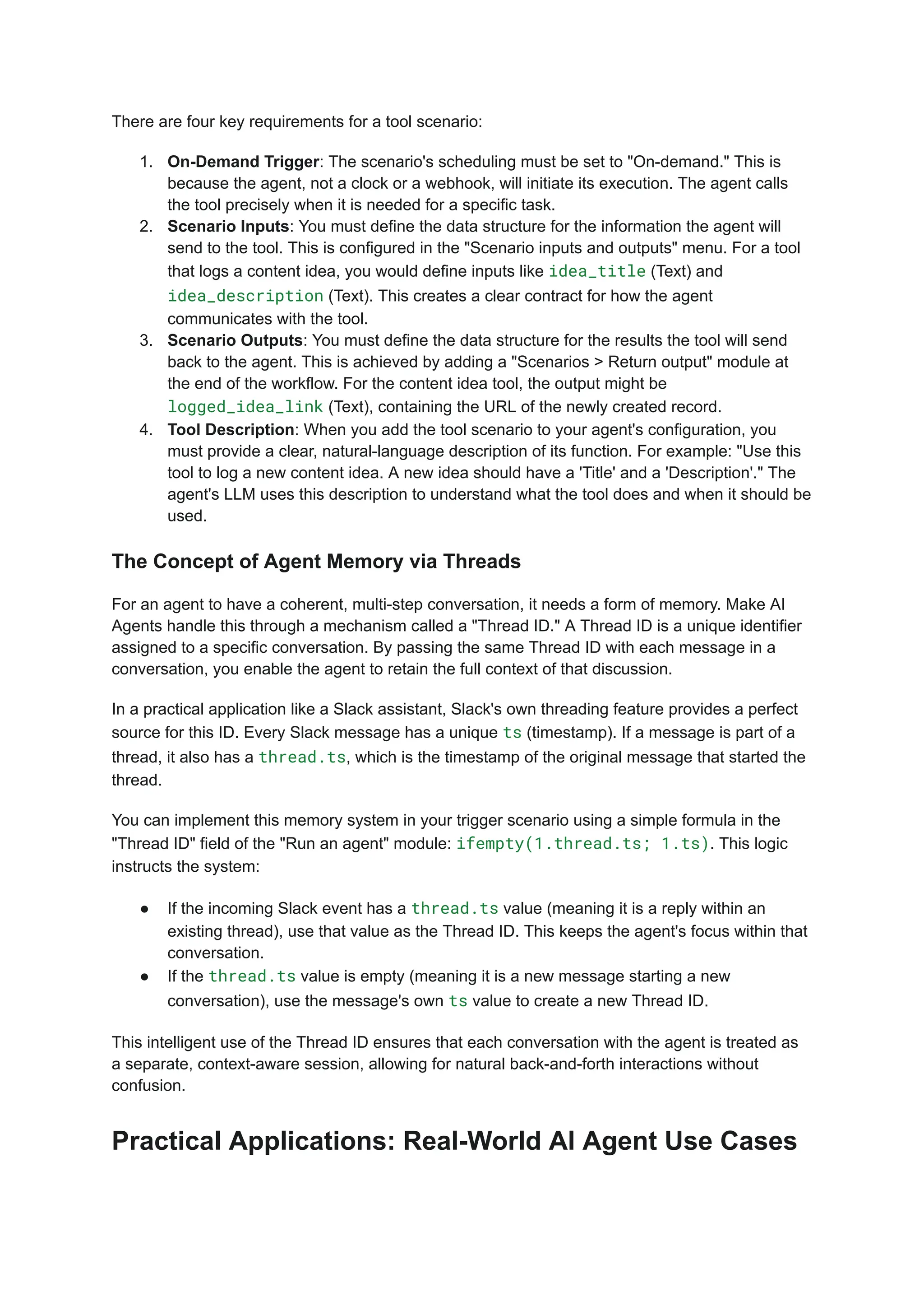 There are four key requirements for a tool scenario:
1.​ On-Demand Trigger: The scenario's scheduling must be set to "On-demand." This is
because the agent, not a clock or a webhook, will initiate its execution. The agent calls
the tool precisely when it is needed for a specific task.
2.​ Scenario Inputs: You must define the data structure for the information the agent will
send to the tool. This is configured in the "Scenario inputs and outputs" menu. For a tool
that logs a content idea, you would define inputs like idea_title (Text) and
idea_description (Text). This creates a clear contract for how the agent
communicates with the tool.
3.​ Scenario Outputs: You must define the data structure for the results the tool will send
back to the agent. This is achieved by adding a "Scenarios > Return output" module at
the end of the workflow. For the content idea tool, the output might be
logged_idea_link (Text), containing the URL of the newly created record.
4.​ Tool Description: When you add the tool scenario to your agent's configuration, you
must provide a clear, natural-language description of its function. For example: "Use this
tool to log a new content idea. A new idea should have a 'Title' and a 'Description'." The
agent's LLM uses this description to understand what the tool does and when it should be
used.
The Concept of Agent Memory via Threads
For an agent to have a coherent, multi-step conversation, it needs a form of memory. Make AI
Agents handle this through a mechanism called a "Thread ID." A Thread ID is a unique identifier
assigned to a specific conversation. By passing the same Thread ID with each message in a
conversation, you enable the agent to retain the full context of that discussion.
In a practical application like a Slack assistant, Slack's own threading feature provides a perfect
source for this ID. Every Slack message has a unique ts (timestamp). If a message is part of a
thread, it also has a thread.ts, which is the timestamp of the original message that started the
thread.
You can implement this memory system in your trigger scenario using a simple formula in the
"Thread ID" field of the "Run an agent" module: ifempty(1.thread.ts; 1.ts). This logic
instructs the system:
●​ If the incoming Slack event has a thread.ts value (meaning it is a reply within an
existing thread), use that value as the Thread ID. This keeps the agent's focus within that
conversation.
●​ If the thread.ts value is empty (meaning it is a new message starting a new
conversation), use the message's own ts value to create a new Thread ID.
This intelligent use of the Thread ID ensures that each conversation with the agent is treated as
a separate, context-aware session, allowing for natural back-and-forth interactions without
confusion.
Practical Applications: Real-World AI Agent Use Cases
 