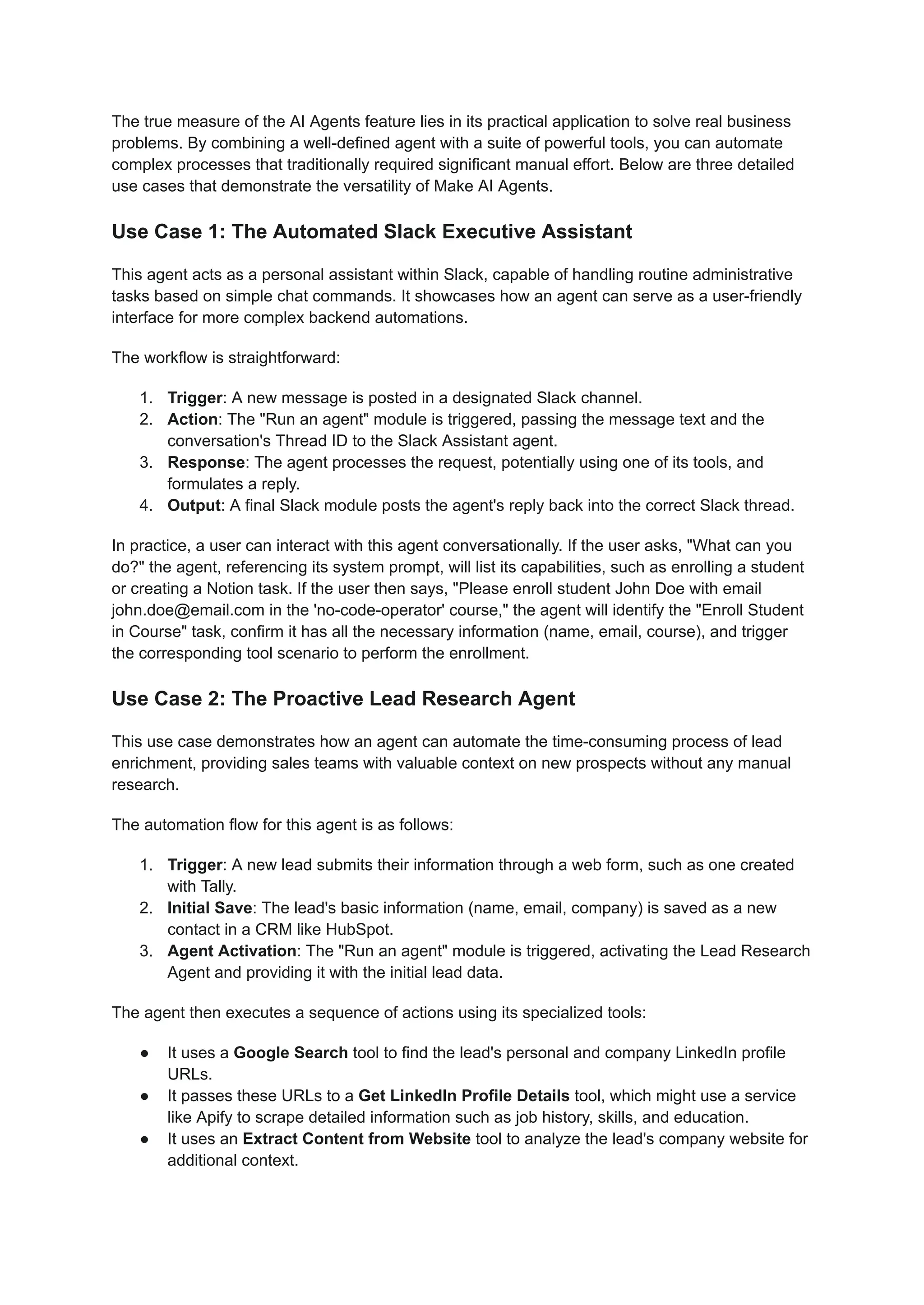 The true measure of the AI Agents feature lies in its practical application to solve real business
problems. By combining a well-defined agent with a suite of powerful tools, you can automate
complex processes that traditionally required significant manual effort. Below are three detailed
use cases that demonstrate the versatility of Make AI Agents.
Use Case 1: The Automated Slack Executive Assistant
This agent acts as a personal assistant within Slack, capable of handling routine administrative
tasks based on simple chat commands. It showcases how an agent can serve as a user-friendly
interface for more complex backend automations.
The workflow is straightforward:
1.​ Trigger: A new message is posted in a designated Slack channel.
2.​ Action: The "Run an agent" module is triggered, passing the message text and the
conversation's Thread ID to the Slack Assistant agent.
3.​ Response: The agent processes the request, potentially using one of its tools, and
formulates a reply.
4.​ Output: A final Slack module posts the agent's reply back into the correct Slack thread.
In practice, a user can interact with this agent conversationally. If the user asks, "What can you
do?" the agent, referencing its system prompt, will list its capabilities, such as enrolling a student
or creating a Notion task. If the user then says, "Please enroll student John Doe with email
john.doe@email.com in the 'no-code-operator' course," the agent will identify the "Enroll Student
in Course" task, confirm it has all the necessary information (name, email, course), and trigger
the corresponding tool scenario to perform the enrollment.
Use Case 2: The Proactive Lead Research Agent
This use case demonstrates how an agent can automate the time-consuming process of lead
enrichment, providing sales teams with valuable context on new prospects without any manual
research.
The automation flow for this agent is as follows:
1.​ Trigger: A new lead submits their information through a web form, such as one created
with Tally.
2.​ Initial Save: The lead's basic information (name, email, company) is saved as a new
contact in a CRM like HubSpot.
3.​ Agent Activation: The "Run an agent" module is triggered, activating the Lead Research
Agent and providing it with the initial lead data.
The agent then executes a sequence of actions using its specialized tools:
●​ It uses a Google Search tool to find the lead's personal and company LinkedIn profile
URLs.
●​ It passes these URLs to a Get LinkedIn Profile Details tool, which might use a service
like Apify to scrape detailed information such as job history, skills, and education.
●​ It uses an Extract Content from Website tool to analyze the lead's company website for
additional context.
 