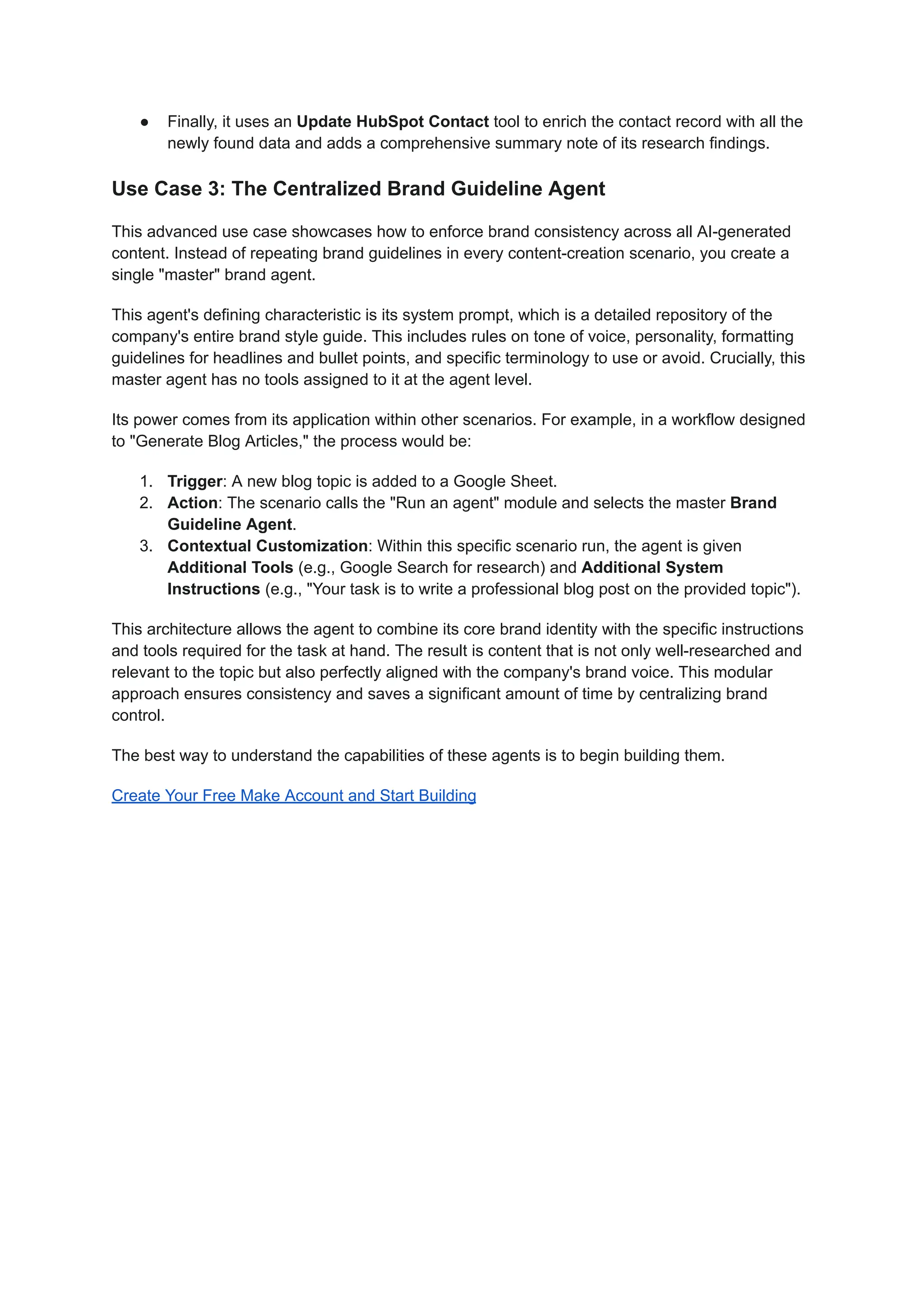 ●​ Finally, it uses an Update HubSpot Contact tool to enrich the contact record with all the
newly found data and adds a comprehensive summary note of its research findings.
Use Case 3: The Centralized Brand Guideline Agent
This advanced use case showcases how to enforce brand consistency across all AI-generated
content. Instead of repeating brand guidelines in every content-creation scenario, you create a
single "master" brand agent.
This agent's defining characteristic is its system prompt, which is a detailed repository of the
company's entire brand style guide. This includes rules on tone of voice, personality, formatting
guidelines for headlines and bullet points, and specific terminology to use or avoid. Crucially, this
master agent has no tools assigned to it at the agent level.
Its power comes from its application within other scenarios. For example, in a workflow designed
to "Generate Blog Articles," the process would be:
1.​ Trigger: A new blog topic is added to a Google Sheet.
2.​ Action: The scenario calls the "Run an agent" module and selects the master Brand
Guideline Agent.
3.​ Contextual Customization: Within this specific scenario run, the agent is given
Additional Tools (e.g., Google Search for research) and Additional System
Instructions (e.g., "Your task is to write a professional blog post on the provided topic").
This architecture allows the agent to combine its core brand identity with the specific instructions
and tools required for the task at hand. The result is content that is not only well-researched and
relevant to the topic but also perfectly aligned with the company's brand voice. This modular
approach ensures consistency and saves a significant amount of time by centralizing brand
control.
The best way to understand the capabilities of these agents is to begin building them.
Create Your Free Make Account and Start Building
 
