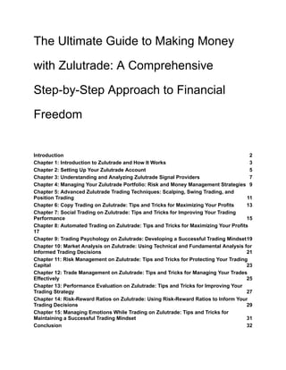 The Ultimate Guide to Making Money
with Zulutrade: A Comprehensive
Step-by-Step Approach to Financial
Freedom
Introduction 2
Chapter 1: Introduction to Zulutrade and How It Works 3
Chapter 2: Setting Up Your Zulutrade Account 5
Chapter 3: Understanding and Analyzing Zulutrade Signal Providers 7
Chapter 4: Managing Your Zulutrade Portfolio: Risk and Money Management Strategies 9
Chapter 5: Advanced Zulutrade Trading Techniques: Scalping, Swing Trading, and
Position Trading 11
Chapter 6: Copy Trading on Zulutrade: Tips and Tricks for Maximizing Your Profits 13
Chapter 7: Social Trading on Zulutrade: Tips and Tricks for Improving Your Trading
Performance 15
Chapter 8: Automated Trading on Zulutrade: Tips and Tricks for Maximizing Your Profits
17
Chapter 9: Trading Psychology on Zulutrade: Developing a Successful Trading Mindset19
Chapter 10: Market Analysis on Zulutrade: Using Technical and Fundamental Analysis for
Informed Trading Decisions 21
Chapter 11: Risk Management on Zulutrade: Tips and Tricks for Protecting Your Trading
Capital 23
Chapter 12: Trade Management on Zulutrade: Tips and Tricks for Managing Your Trades
Effectively 25
Chapter 13: Performance Evaluation on Zulutrade: Tips and Tricks for Improving Your
Trading Strategy 27
Chapter 14: Risk-Reward Ratios on Zulutrade: Using Risk-Reward Ratios to Inform Your
Trading Decisions 29
Chapter 15: Managing Emotions While Trading on Zulutrade: Tips and Tricks for
Maintaining a Successful Trading Mindset 31
Conclusion 32
 