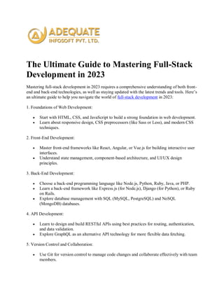 The Ultimate Guide to Mastering Full-Stack
Development in 2023
Mastering full-stack development in 2023 requires a comprehensive understanding of both front-
end and back-end technologies, as well as staying updated with the latest trends and tools. Here’s
an ultimate guide to help you navigate the world of full-stack development in 2023:
1. Foundations of Web Development:
 Start with HTML, CSS, and JavaScript to build a strong foundation in web development.
 Learn about responsive design, CSS preprocessors (like Sass or Less), and modern CSS
techniques.
2. Front-End Development:
 Master front-end frameworks like React, Angular, or Vue.js for building interactive user
interfaces.
 Understand state management, component-based architecture, and UI/UX design
principles.
3. Back-End Development:
 Choose a back-end programming language like Node.js, Python, Ruby, Java, or PHP.
 Learn a back-end framework like Express.js (for Node.js), Django (for Python), or Ruby
on Rails.
 Explore database management with SQL (MySQL, PostgreSQL) and NoSQL
(MongoDB) databases.
4. API Development:
 Learn to design and build RESTful APIs using best practices for routing, authentication,
and data validation.
 Explore GraphQL as an alternative API technology for more flexible data fetching.
5. Version Control and Collaboration:
 Use Git for version control to manage code changes and collaborate effectively with team
members.
 