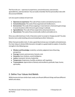 The five traits are — openness to experience, conscientiousness, extraversion, 
agreeableness, and neuroticism. You can easily remember the five personality traits with 
the acronym OCEAN. 
 
Let’s do a quick rundown of each trait: 
 
● Openness to experience: ​The scale of how creative and adventurous one is. 
● Conscientiousness: ​The scale of how organized and mindful one is. 
● Extraversion:​ The scale of how outgoing or reserved one is. Extroverts gain energy 
in social situations while introverts gain energy in solitude. 
● Agreeableness: ​The scale of how cooperative and prosocial one is. 
● Neuroticism:​ The scale of how emotionally resilient and stable one is. 
 
Once you understand your traits, it becomes easier to accept or change yourself. You also 
become more understanding and accommodating to others’ behaviors. 
 
Other than personality traits, it’s also a good idea to know your strengths and weaknesses. 
For that, Values In Action (VIA) character strengths is a good model to explore. It classifies 
strengths in the following way: 
 
● Wisdom and Knowledge​: creativity, curiosity, judgment, love of learning, 
perspective. 
● Courage​: bravery, perseverance, honesty, zest. 
● Humanity​: love, kindness, social intelligence. 
● Justice​: teamwork, fairness, leadership. 
● Temperance​: forgiveness, humility, prudence, self-regulation. 
● Transcendence​: appreciation of beauty and excellence, gratitude, hope, humor, 
spirituality. 
 
 
 
2. Define Your Values And Beliefs
While humans do have similar basic needs, we all want different things and have different 
beliefs and values. 
 
The Ultimate Guide To Mastering Your Emotions ​© ​Design Epic Life 
By Prakhar
 