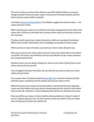 The worst is when you chase others desires, copy others beliefs (without a conscious 
thought) and don’t stay true to your values. To overcome this lethal situation, take the 
time to set your values, beliefs, and goals. 
 
In his book, ​Awaken The Giant Within​, Tony Robbins suggests two kinds of values — end 
values and means values. 
 
When choosing your values, try to select the end values as opposed to means values. End 
values refer to what you ultimately want, whereas means values are the ways to achieve 
the end values. 
 
Freedom, growth, peace, love, impact, abundance, vitality are examples of end values. 
While money, health, relationships, fame, knowledge are examples of means values. 
 
When you focus on your end values, you reach your means values along the way. 
 
Once you’ve chosen your values, define each one in your own words with as much detail 
as possible. The clearer your definition, the more you will stick to your values and direct 
your energy towards them. 
 
And don’t worry, you can always change your values as you evolve. So pick your current 
values and stay true to yourself. 
 
If you struggle to find your end values, ask yourself why you want to reach your means 
values at least 5 times. 
 
For example, when I started my website ​Design Epic Life​, it took me 6 whys to find the 
ultimate answer I needed to start the website and keep the vision in mind. 
 
While there were many reasons to start the website. The final and the most appealing 
reason was that I believe that every person should celebrate their only life in the limited 
time we have. By “celebrate”, I meant designing a life that fits your definition of success. 
 
Once you define your values, it’s time to define what you believe in. It doesn’t matter if 
you’re a religious person or not. You don’t need to reason your beliefs. They are simply 
there to help you and others live a better life. 
 
The Ultimate Guide To Mastering Your Emotions ​© ​Design Epic Life 
By Prakhar
 