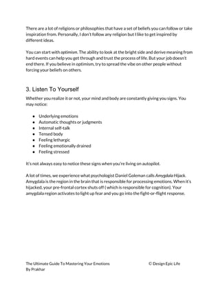 There are a lot of religions or philosophies that have a set of beliefs you can follow or take 
inspiration from. Personally, I don’t follow any religion but I like to get inspired by 
different ideas. 
 
You can start with ​optimism​. The ability to look at the bright side and derive meaning from 
hard events can help you get through and trust the process of life. But your job doesn’t 
end there. If you believe in optimism, try to spread the vibe on other people without 
forcing your beliefs on others. 
 
3. Listen To Yourself
Whether you realize it or not, your mind and body are constantly giving you signs. You 
may notice: 
 
● Underlying emotions 
● Automatic thoughts or judgments 
● Internal self-talk 
● Tensed body 
● Feeling lethargic 
● Feeling emotionally drained 
● Feeling stressed 
 
It’s not always easy to notice these signs when you’re living on autopilot. 
 
A lot of times, we experience what psychologist Daniel Goleman calls ​Amygdala Hijack​. 
Amygdala is the region in the brain that is responsible for processing emotions. When it’s 
hijacked, your pre-frontal cortex shuts off ( which is responsible for cognition). Your 
amygdala region activates to light up fear and you go into the fight-or-flight response. 
 
 
 
 
 
 
The Ultimate Guide To Mastering Your Emotions ​© ​Design Epic Life 
By Prakhar
 