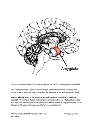  
 
This phenomenon helped us survive in the past, but today, it often gets us into trouble. 
 
The simple solution is to practice mindfulness. Notice the emotions, thoughts, and 
sensations you feel in the moment. And do the following to prevent Amygdala Hijack: 
 
a) After a hijack, analyze the situation by thinking alone, journaling, or talking to 
yourself. ​For example, if you burst in anger in a situation, find out what really irritated 
you. Were you not being heard or understood? Was someone acting against your values? 
Was something coming in your way of what you wanted to do? 
 
The Ultimate Guide To Mastering Your Emotions ​© ​Design Epic Life 
By Prakhar
 