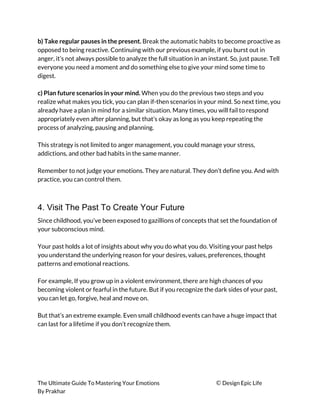 b) Take regular pauses in the present.​ Break the automatic habits to become proactive as 
opposed to being reactive. Continuing with our previous example, if you burst out in 
anger, it’s not always possible to analyze the full situation in an instant. So, just pause. Tell 
everyone you need a moment and do something else to give your mind some time to 
digest. 
 
c) Plan future scenarios in your mind.​ When you do the previous two steps and you 
realize what makes you tick, you can plan if-then scenarios in your mind. So next time, you 
already have a plan in mind for a similar situation. Many times, you will fail to respond 
appropriately even after planning, but that’s okay as long as you keep repeating the 
process of analyzing, pausing and planning. 
 
This strategy is not limited to anger management, you could manage your stress, 
addictions, and other bad habits in the same manner. 
 
Remember to not judge your emotions. They are natural. They don’t define you. And with 
practice, you can control them. 
 
4. Visit The Past To Create Your Future
Since childhood, you’ve been exposed to gazillions of concepts that set the foundation of 
your subconscious mind. 
 
Your past holds a lot of insights about why you do what you do. Visiting your past helps 
you understand the underlying reason for your desires, values, preferences, thought 
patterns and emotional reactions. 
 
For example, If you grow up in a violent environment, there are high chances of you 
becoming violent or fearful in the future. But if you recognize the dark sides of your past, 
you can let go, forgive, heal and move on. 
 
But that’s an extreme example. Even small childhood events can have a huge impact that 
can last for a lifetime if you don’t recognize them. 
 
 
 
 
 
The Ultimate Guide To Mastering Your Emotions ​© ​Design Epic Life 
By Prakhar
 
