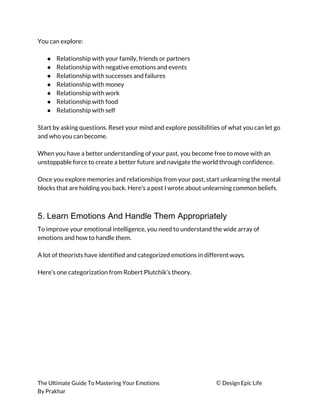 You can explore: 
 
● Relationship with your family, friends or partners 
● Relationship with negative emotions and events 
● Relationship with successes and failures 
● Relationship with money 
● Relationship with work 
● Relationship with food 
● Relationship with self 
 
Start by asking questions. Reset your mind and explore possibilities of what you can let go 
and who you can become. 
 
When you have a better understanding of your past, you become free to move with an 
unstoppable force to create a better future and navigate the world through confidence. 
 
Once you explore memories and relationships from your past, start unlearning the mental 
blocks that are holding you back. Here’s a post I wrote about unlearning common beliefs. 
 
5. Learn Emotions And Handle Them Appropriately
To improve your emotional intelligence, you need to understand the wide array of 
emotions and how to handle them. 
 
A lot of theorists have identified and categorized emotions in different ways. 
 
Here’s one categorization from Robert Plutchik’s theory. 
 
The Ultimate Guide To Mastering Your Emotions ​© ​Design Epic Life 
By Prakhar
 