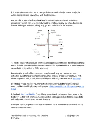 It does take time and effort to become good at recategorization (or reappraisal) so be 
willing to practice and stay patient with this technique. 
 
Once you label your emotions, check how intense and urgent they are. Ignoring or 
distracting yourself from low-intensity negative emotions is easy, but when it comes to 
intense and urgent emotions, things may get wild in the heat of the moment. 
 
 
 
To handle negative high-arousal emotions, stop speaking and take six deep breaths. Doing 
so will activate your parasympathetic system (rest and digest response) as opposed to the 
sympathetic system (fight or flight response). 
 
I’m not saying you should suppress your emotions as it may lead you to choose an 
unhealthy outlet for expressing emotions such as smoking or aggressive behavior with 
others in general. This, in turn, may increase your mortality rate as found in ​this study​. 
 
So what do you do instead? You may either find a healthy outlet for expressing your 
emotions like exercising for expressing anger, ​talk to yourself in the third-person​ or ​write 
it out​. 
 
In her book, ​Emotional Agility​, Susan David suggests writing your emotions is one of the 
best ways to deal with emotions. Ancient wisdom also supports this idea and suggests to 
write a letter to someone and burn (or delete) it. 
 
And if you need to express an emotion that doesn’t harm anyone, be open about it and let 
your emotions come out. 
 
The Ultimate Guide To Mastering Your Emotions ​© ​Design Epic Life 
By Prakhar
 
