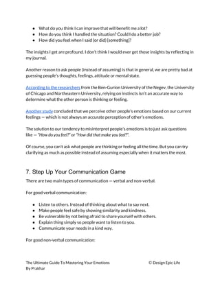 ● What do you think I can improve that will benefit me a lot? 
● How do you think I handled the situation? Could I do a better job? 
● How did you feel when I said (or did) [something]? 
 
The insights I get are profound. I don’t think I would ever get those insights by reflecting in 
my journal. 
 
Another reason to ask people (instead of assuming) is that in general, we are pretty bad at 
guessing people’s thoughts, feelings, attitude or mental state. 
 
According to the researchers​ from the Ben-Gurion University of the Negev, the University 
of Chicago and Northeastern University, relying on instincts isn’t an accurate way to 
determine what the other person is thinking or feeling. 
 
Another study​ concluded that we perceive other people’s emotions based on our current 
feelings — which is not always an accurate perception of other’s emotions. 
 
The solution to our tendency to misinterpret people’s emotions is to just ask questions 
like — ​“How do you feel?”​ or ​“How did that make you feel?”​. 
 
Of course, you can’t ask what people are thinking or feeling all the time. But you can try 
clarifying as much as possible instead of assuming especially when it matters the most. 
 
7. Step Up Your Communication Game
There are two main types of communication — verbal and non-verbal. 
 
For good verbal communication: 
 
● Listen to others. Instead of thinking about what to say next. 
● Make people feel safe by showing similarity and kindness. 
● Be vulnerable by not being afraid to share yourself with others. 
● Explain thing simply so people want to listen to you. 
● Communicate your needs in a kind way. 
 
For good non-verbal communication: 
 
 
The Ultimate Guide To Mastering Your Emotions ​© ​Design Epic Life 
By Prakhar
 