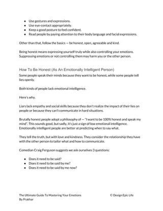 ● Use gestures and expressions. 
● Use eye-contact appropriately. 
● Keep a good posture to feel confident. 
● Read people by paying attention to their body language and facial expressions. 
 
Other than that, follow the basics — be honest, open, agreeable and kind. 
 
Being honest means expressing yourself truly while also controlling your emotions. 
Suppressing emotions or not controlling them may harm you or the other person. 
 
How To Be Honest (As An Emotionally Intelligent Person)
Some people speak their minds because they want to be honest, while some people tell 
lies openly. 
 
Both kinds of people lack emotional intelligence. 
 
Here’s why. 
 
Liars lack empathy and social skills because they don’t realize the impact of their lies on 
people or because they can’t communicate in hard situations. 
 
Brutally honest people adopt a philosophy of — “I want to be 100% honest and speak my 
mind”. This sounds good, but sadly, it’s just a sign of low emotional intelligence. 
Emotionally intelligent people are better at predicting when to say what. 
 
They tell the truth, but with love and kindness. They consider the relationship they have 
with the other person to tailor what and how to communicate. 
 
Comedian Craig Ferguson suggests we ask ourselves 3 questions: 
 
● Does it need to be said? 
● Does it need to be said by me? 
● Does it need to be said by me now? 
 
The Ultimate Guide To Mastering Your Emotions ​© ​Design Epic Life 
By Prakhar
 