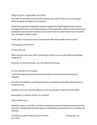 Staying Open, Agreeable And Kind
Stay open to new ideas and be quick to change your mind. It’s okay if you’re wrong or 
when you agree to disagree with someone. 
 
Communicating well is especially important today in the digital world. Emails and text 
messages don’t convey our body language or facial expression. What you write may not be 
perceived as exactly what you mean so you want to be extra attentive to how you convey 
your message in written words. 
 
Finally, there is one more way to communicate other than verbal and non-verbal. 
 
Can you guess what that is? 
 
It’s love and care. 
 
When you give your time, effort, and energy to others, you say a lot without speaking a 
single word. 
 
Genuine care and love shows. You can’t fake it for too long. 
 
A Few Words On Empathy
I can’t finish talking about communication without mentioning the importance of 
empathy. 
 
Empathy is the ability to see things from other’s perspective and relate with them on an 
emotional level. 
 
Empathy is the cure of harsh judgment we throw at people. It keeps humanity alive. 
 
But empathy is not easy. In fact, it’s a tradeoff. 
 
Here’s what I mean… 
 
Empathy requires a sacrifice. A sacrifice of losing your positive feelings because you need 
to go all in and feel what the other person is feeling. Because otherwise, it’s sympathy, not 
empathy. 
The Ultimate Guide To Mastering Your Emotions ​© ​Design Epic Life 
By Prakhar
 