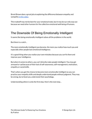  
Brené Brown does a great job at explaining the difference between empathy and 
sympathy ​in this video​. 
 
This tradeoff may not be best for your emotional state, but it may be our only way out 
because we need other humans for the collective emotional well-being of humans. 
 
The Downside Of Being Emotionally Intelligent
It seems like being emotionally intelligent solves all the problems in the world. 
 
But there is a catch… 
 
The more emotionally intelligent you become, the more you realize how much you and 
especially other people lack emotional intelligence. 
 
It’s a good thing when you realize your own mistakes because you can fix them and 
improve your intelligence. 
 
But when it comes to others, you can’t directly make people intelligent. You may get 
annoyed or sad because of their lack of self-awareness, self-management, motivation, 
empathy or social skills. 
 
That’s when you get the chance to become more emotionally intelligent as you can 
practice your empathy skills and deeply understand people without judgment. They may 
be wrong, but at least you understand their psychology. 
 
Understanding others is only the first step. Here’s the next step… 
 
The Ultimate Guide To Mastering Your Emotions ​© ​Design Epic Life 
By Prakhar
 