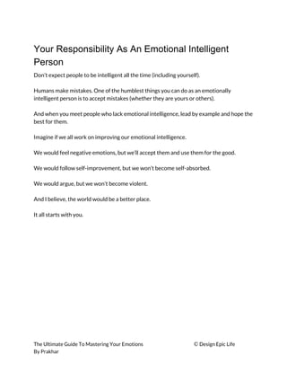 Your Responsibility As An Emotional Intelligent
Person
Don’t expect people to be intelligent all the time (including yourself). 
 
Humans make mistakes. One of the humblest things you can do as an emotionally 
intelligent person is to accept mistakes (whether they are yours or others). 
 
And when you meet people who lack emotional intelligence, lead by example and hope the 
best for them. 
 
Imagine if we all work on improving our emotional intelligence. 
 
We would feel negative emotions, but we’ll accept them and use them for the good. 
 
We would follow self-improvement, but we won’t become self-absorbed. 
 
We would argue, but we won’t become violent. 
 
And I believe, the world would be a better place. 
 
It all starts with you. 
The Ultimate Guide To Mastering Your Emotions ​© ​Design Epic Life 
By Prakhar
 