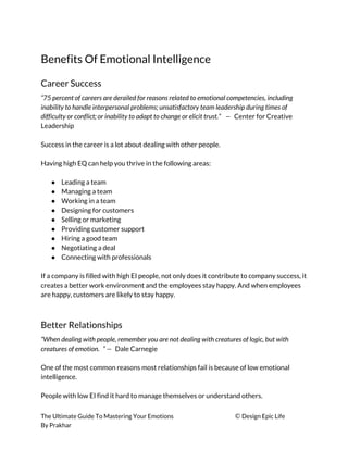 Benefits Of Emotional Intelligence 
Career Success 
“75 percent of careers are derailed for reasons related to emotional competencies, including 
inability to handle interpersonal problems; unsatisfactory team leadership during times of 
difficulty or conflict; or inability to adapt to change or elicit trust.”  — ​Center for Creative 
Leadership 
 
Success in the career is a lot about dealing with other people. 
 
Having high EQ can help you thrive in the following areas: 
 
● Leading a team 
● Managing a team 
● Working in a team 
● Designing for customers 
● Selling or marketing 
● Providing customer support 
● Hiring a good team 
● Negotiating a deal 
● Connecting with professionals 
 
If a company is filled with high EI people, not only does it contribute to company success, it 
creates a better work environment and the employees stay happy. And when employees 
are happy, customers are likely to stay happy. 
 
Better Relationships 
“When dealing with people, remember you are not dealing with creatures of logic, but with 
creatures of emotion. ” — ​Dale Carnegie 
 
One of the most common reasons most relationships fail is because of low emotional 
intelligence. 
 
People with low EI find it hard to manage themselves or understand others. 
The Ultimate Guide To Mastering Your Emotions ​© ​Design Epic Life 
By Prakhar
 