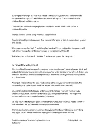  
Building relationships is a two-way street. So first, raise your own EI and then find a 
person who has a good EI too. When two people with good EI are compatible, the 
relationship works like a charm. 
 
Combine two incompatible people with low EI and you’re almost sure to find a 
relationship crisis. 
 
There’s another crucial thing you must keep in mind. 
 
Emotional Intelligence is a power. One can use it for good or bad. It comes down to your 
own ethics. 
 
When one person has high EI and the other has low EI in a relationship, the person with 
high EI may manipulate or take advantage of the person with low EI. 
 
So the best bet is that we all raise our EI and use our power for the good. 
 
Personal Development 
“Emotional intelligence is a way of recognizing, understanding, and choosing how we think, feel, 
and act. It shapes our interactions with others and our understanding of ourselves. It defines how 
and what we learn; it allows us to set priorities; it determines the majority of our daily actions.”  
— ​J. Freedman 
 
Among all relationships, the best relationship is the one you have with yourself. No 
relationship can be healthy if you have a toxic relationship with yourself. 
 
Emotional intelligence helps you understand and manage yourself. The more you 
understand yourself, the more differences you recognize in others. This helps you 
understand others and meet them where they are. 
 
So, help yourself before you go on to help others. Of course, you must not be selfish or 
self-absorbed that you become indifferent about others. 
 
There is a delicate balance between putting yourself first and not making everything 
about you. That’s where emotional intelligence can help you draw the line. 
 
The Ultimate Guide To Mastering Your Emotions ​© ​Design Epic Life 
By Prakhar
 