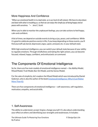 More Happiness And Confidence
“When our emotional health is in a bad state, so is our level of self-esteem. We have to slow down 
and deal with what is troubling us, so that we can enjoy the simple joy of being happy and at 
peace with ourselves. ”​—  Jess C. Scott 
 
When you’re able to monitor the unpleasant feelings, you can take actions to feel happy, 
calm and confident. 
 
A lot of times, we depend on outside events to bring us joy, peace, and confidence. While 
it’s good to celebrate positive events in life, if you keep depending on these events, you’ll 
find yourself sad, bored, depressed, angry, upset, annoyed, etc. in your default state. 
 
With high emotional intelligence, you can switch your default state because of your ability 
to regulate emotions. Through mindfulness and taking the right actions, you can become 
focused, relaxed, happy, confident, and enthusiastic on command. 
 
The Components Of Emotional Intelligence
So far, there are five main models of emotional intelligence named — the Ability Model, 
Mixed Model, Trait Model, Bar-On Model, and the Genos Model. 
 
For the sake of simplicity, let’s explore the Mixed Model which was introduced by Daniel 
Goleman, who is also the author of the book ​Emotional Intelligence: Why It Can Matter 
More Than IQ​. 
 
There are five components of emotional intelligence — self-awareness, self-regulation, 
motivation, empathy, and social skills. 
 
 
 
 
1. Self-Awareness
The ability to understand, accept, forgive, change yourself. It’s also about understanding 
your effect on others and identifying your strengths and weaknesses. It includes: 
The Ultimate Guide To Mastering Your Emotions ​© ​Design Epic Life 
By Prakhar
 