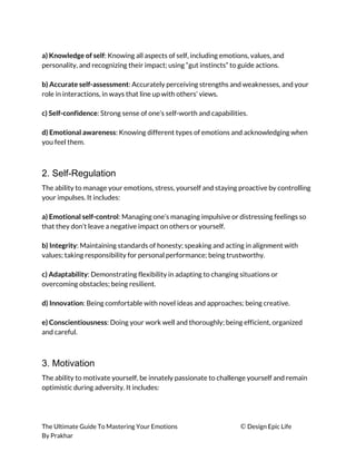  
a) Knowledge of self​: Knowing all aspects of self, including emotions, values, and 
personality, and recognizing their impact; using “gut instincts” to guide actions. 
 
b) Accurate self-assessment​: Accurately perceiving strengths and weaknesses, and your 
role in interactions, in ways that line up with others’ views. 
 
c) Self-confidence​: Strong sense of one’s self-worth and capabilities. 
 
d) Emotional awareness​: Knowing different types of emotions and acknowledging when 
you feel them. 
 
2. Self-Regulation
The ability to manage your emotions, stress, yourself and staying proactive by controlling 
your impulses. It includes: 
 
a) Emotional self-control​: Managing one’s managing impulsive or distressing feelings so 
that they don’t leave a negative impact on others or yourself. 
 
b) Integrity​: Maintaining standards of honesty; speaking and acting in alignment with 
values; taking responsibility for personal performance; being trustworthy. 
 
c) Adaptability​: Demonstrating flexibility in adapting to changing situations or 
overcoming obstacles; being resilient. 
 
d) Innovation​: Being comfortable with novel ideas and approaches; being creative. 
 
e) Conscientiousness​: Doing your work well and thoroughly; being efficient, organized 
and careful. 
 
3. Motivation
The ability to motivate yourself, be innately passionate to challenge yourself and remain 
optimistic during adversity. It includes: 
 
The Ultimate Guide To Mastering Your Emotions ​© ​Design Epic Life 
By Prakhar
 
