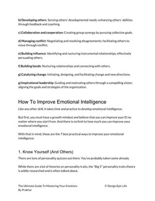 b) Developing others​: Sensing others’ developmental needs; enhancing others’ abilities 
through feedback and coaching. 
 
c) Collaboration and cooperation:​ Creating group synergy by pursuing collective goals. 
 
d) Managing conflict​: Negotiating and resolving disagreements; facilitating others to 
move through conflict. 
 
e) Building influence​: Identifying and nurturing instrumental relationships; effectively 
persuading others. 
 
f) Building bonds​: Nurturing relationships and connecting with others. 
 
g) Catalyzing change​: Initiating, designing, and facilitating change and new directions. 
 
g) Inspirational leadership​: Guiding and motivating others through a compelling vision; 
aligning the goals and strategies of the organization. 
 
How To Improve Emotional Intelligence
Like any other skill, it takes time and practice to develop emotional intelligence. 
 
But first, you must have a growth mindset and believe that you can improve your EI no 
matter where you start from. And there is no limit to how much you can improve your 
emotional intelligence. 
 
With that in mind, these are the 7 best practical ways to improve your emotional 
intelligence: 
 
1. Know Yourself (And Others)
There are tons of personality quizzes out there. You’ve probably taken some already. 
 
While there are a lot of theories on personality traits, the “Big 5” personality traits theory 
is wildly researched and is often talked about. 
 
The Ultimate Guide To Mastering Your Emotions ​© ​Design Epic Life 
By Prakhar
 
