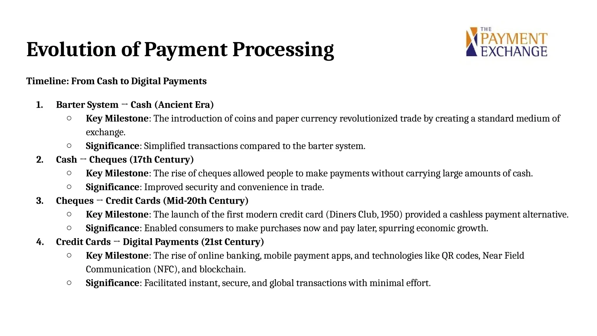Evolution of Payment Processing
Timeline: From Cash to Digital Payments
1. Barter System → Cash (Ancient Era)
○ Key Milestone: The introduction of coins and paper currency revolutionized trade by creating a standard medium of
exchange.
○ Significance: Simplified transactions compared to the barter system.
2. Cash → Cheques (17th Century)
○ Key Milestone: The rise of cheques allowed people to make payments without carrying large amounts of cash.
○ Significance: Improved security and convenience in trade.
3. Cheques → Credit Cards (Mid-20th Century)
○ Key Milestone: The launch of the first modern credit card (Diners Club, 1950) provided a cashless payment alternative.
○ Significance: Enabled consumers to make purchases now and pay later, spurring economic growth.
4. Credit Cards → Digital Payments (21st Century)
○ Key Milestone: The rise of online banking, mobile payment apps, and technologies like QR codes, Near Field
Communication (NFC), and blockchain.
○ Significance: Facilitated instant, secure, and global transactions with minimal effort.
 