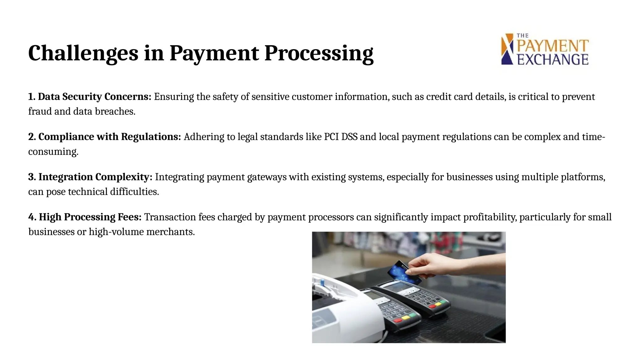 Challenges in Payment Processing
1. Data Security Concerns: Ensuring the safety of sensitive customer information, such as credit card details, is critical to prevent
fraud and data breaches.
2. Compliance with Regulations: Adhering to legal standards like PCI DSS and local payment regulations can be complex and time-
consuming.
3. Integration Complexity: Integrating payment gateways with existing systems, especially for businesses using multiple platforms,
can pose technical difficulties.
4. High Processing Fees: Transaction fees charged by payment processors can significantly impact profitability, particularly for small
businesses or high-volume merchants.
 