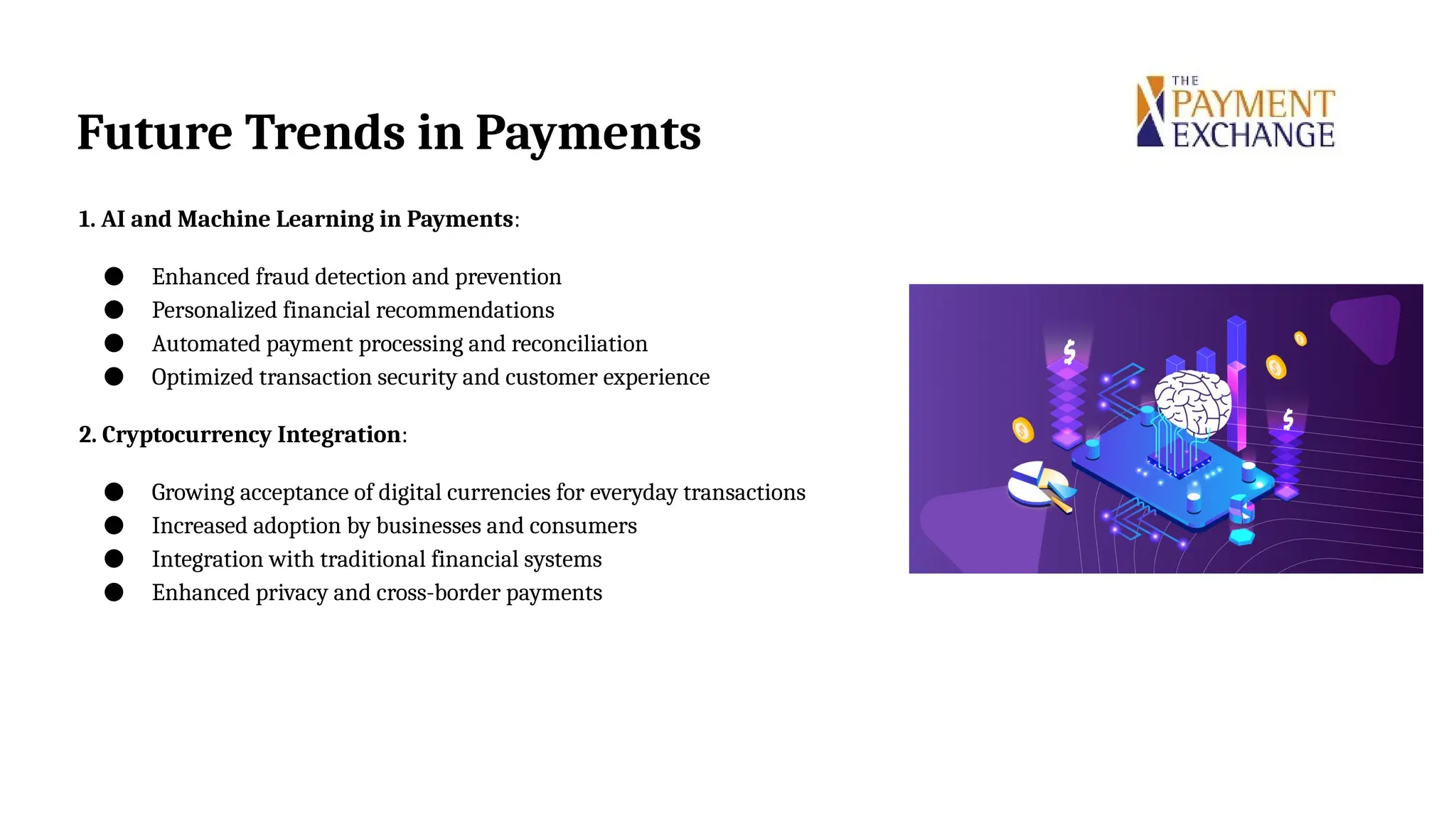 Future Trends in Payments
1. AI and Machine Learning in Payments:
● Enhanced fraud detection and prevention
● Personalized financial recommendations
● Automated payment processing and reconciliation
● Optimized transaction security and customer experience
2. Cryptocurrency Integration:
● Growing acceptance of digital currencies for everyday transactions
● Increased adoption by businesses and consumers
● Integration with traditional financial systems
● Enhanced privacy and cross-border payments
 