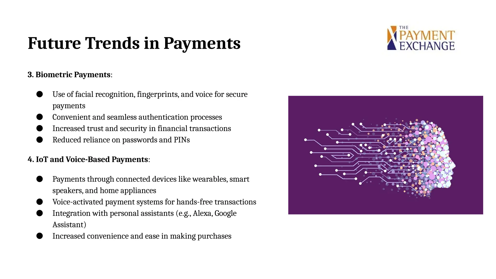 3. Biometric Payments:
● Use of facial recognition, fingerprints, and voice for secure
payments
● Convenient and seamless authentication processes
● Increased trust and security in financial transactions
● Reduced reliance on passwords and PINs
4. IoT and Voice-Based Payments:
● Payments through connected devices like wearables, smart
speakers, and home appliances
● Voice-activated payment systems for hands-free transactions
● Integration with personal assistants (e.g., Alexa, Google
Assistant)
● Increased convenience and ease in making purchases
Future Trends in Payments
 