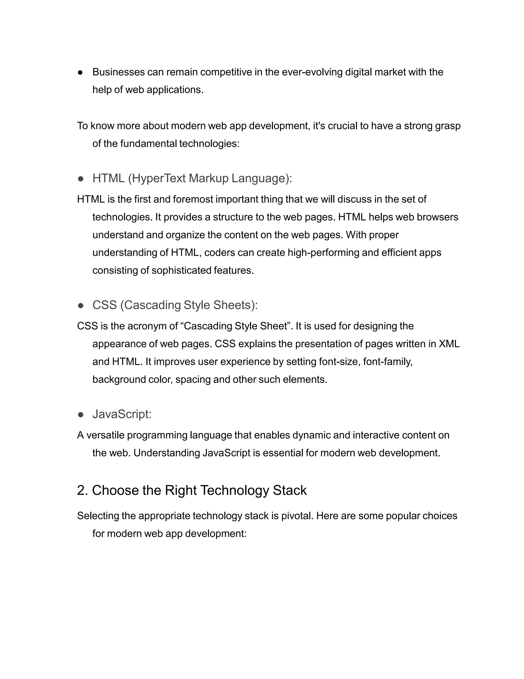 ● Businesses can remain competitive in the ever-evolving digital market with the
help of web applications.
To know more about modern web app development, it's crucial to have a strong grasp
of the fundamental technologies:
● HTML (HyperText Markup Language):
HTML is the first and foremost important thing that we will discuss in the set of
technologies. It provides a structure to the web pages. HTML helps web browsers
understand and organize the content on the web pages. With proper
understanding of HTML, coders can create high-performing and efficient apps
consisting of sophisticated features.
● CSS (Cascading Style Sheets):
CSS is the acronym of “Cascading Style Sheet”. It is used for designing the
appearance of web pages. CSS explains the presentation of pages written in XML
and HTML. It improves user experience by setting font-size, font-family,
background color, spacing and other such elements.
● JavaScript:
A versatile programming language that enables dynamic and interactive content on
the web. Understanding JavaScript is essential for modern web development.
2. Choose the Right Technology Stack
Selecting the appropriate technology stack is pivotal. Here are some popular choices
for modern web app development:
 