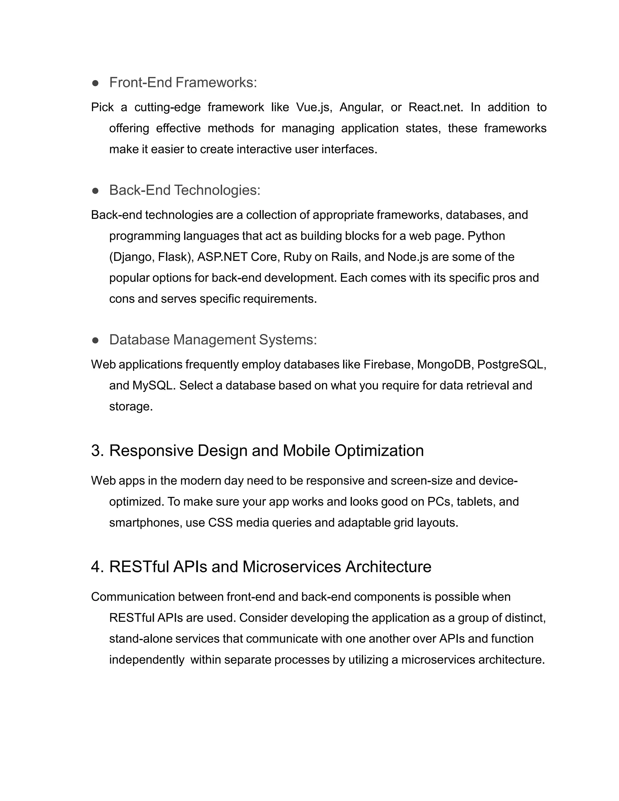 ● Front-End Frameworks:
Pick a cutting-edge framework like Vue.js, Angular, or React.net. In addition to
offering effective methods for managing application states, these frameworks
make it easier to create interactive user interfaces.
● Back-End Technologies:
Back-end technologies are a collection of appropriate frameworks, databases, and
programming languages that act as building blocks for a web page. Python
(Django, Flask), ASP.NET Core, Ruby on Rails, and Node.js are some of the
popular options for back-end development. Each comes with its specific pros and
cons and serves specific requirements.
● Database Management Systems:
Web applications frequently employ databases like Firebase, MongoDB, PostgreSQL,
and MySQL. Select a database based on what you require for data retrieval and
storage.
3. Responsive Design and Mobile Optimization
Web apps in the modern day need to be responsive and screen-size and device-
optimized. To make sure your app works and looks good on PCs, tablets, and
smartphones, use CSS media queries and adaptable grid layouts.
4. RESTful APIs and Microservices Architecture
Communication between front-end and back-end components is possible when
RESTful APIs are used. Consider developing the application as a group of distinct,
stand-alone services that communicate with one another over APIs and function
independently within separate processes by utilizing a microservices architecture.
 