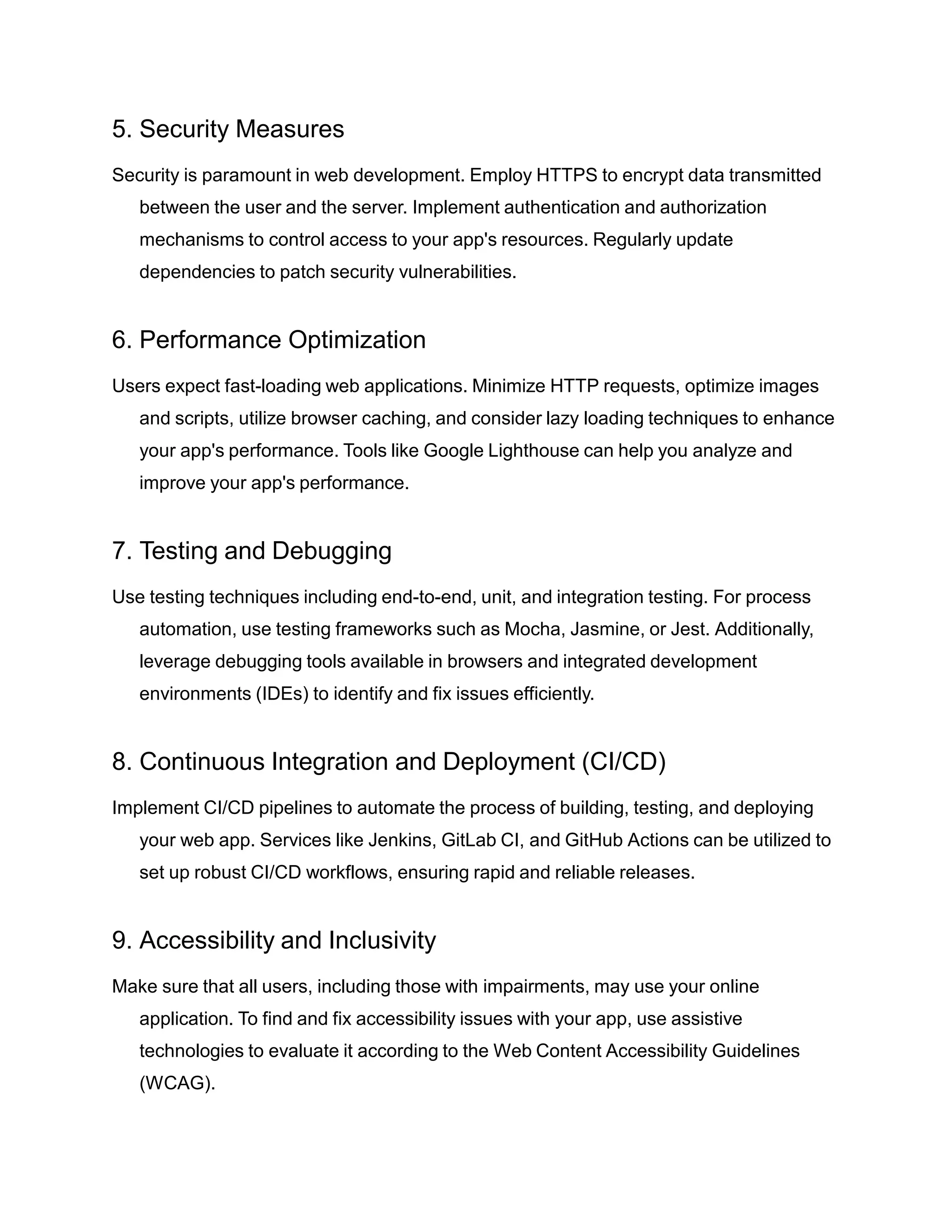 5. Security Measures
Security is paramount in web development. Employ HTTPS to encrypt data transmitted
between the user and the server. Implement authentication and authorization
mechanisms to control access to your app's resources. Regularly update
dependencies to patch security vulnerabilities.
6. Performance Optimization
Users expect fast-loading web applications. Minimize HTTP requests, optimize images
and scripts, utilize browser caching, and consider lazy loading techniques to enhance
your app's performance. Tools like Google Lighthouse can help you analyze and
improve your app's performance.
7. Testing and Debugging
Use testing techniques including end-to-end, unit, and integration testing. For process
automation, use testing frameworks such as Mocha, Jasmine, or Jest. Additionally,
leverage debugging tools available in browsers and integrated development
environments (IDEs) to identify and fix issues efficiently.
8. Continuous Integration and Deployment (CI/CD)
Implement CI/CD pipelines to automate the process of building, testing, and deploying
your web app. Services like Jenkins, GitLab CI, and GitHub Actions can be utilized to
set up robust CI/CD workflows, ensuring rapid and reliable releases.
9. Accessibility and Inclusivity
Make sure that all users, including those with impairments, may use your online
application. To find and fix accessibility issues with your app, use assistive
technologies to evaluate it according to the Web Content Accessibility Guidelines
(WCAG).
 