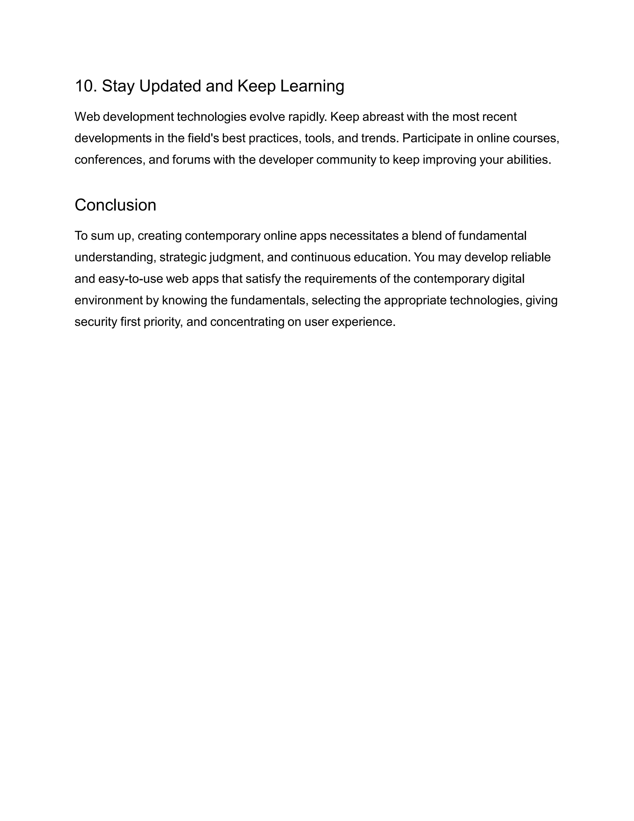 10. Stay Updated and Keep Learning
Web development technologies evolve rapidly. Keep abreast with the most recent
developments in the field's best practices, tools, and trends. Participate in online courses,
conferences, and forums with the developer community to keep improving your abilities.
Conclusion
To sum up, creating contemporary online apps necessitates a blend of fundamental
understanding, strategic judgment, and continuous education. You may develop reliable
and easy-to-use web apps that satisfy the requirements of the contemporary digital
environment by knowing the fundamentals, selecting the appropriate technologies, giving
security first priority, and concentrating on user experience.
 