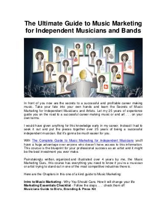 The Ultimate Guide to Music Marketing
for Independent Musicians and Bands
In front of you now are the secrets to a successful and profitable career making
music. Take your fate into your own hands and learn the Secrets of Music
Marketing for Independent Musicians and Artists. Let my 25 years of experience
guide you on the road to a successful career making music or and art . . . on your
own terms.
I would have given anything for this knowledge early in my career. Instead I had to
seek it out and put the pieces together over 25 years of being a successful
independent musician. But it's gonna be much easier for you.
With The Complete Guide to Music Marketing for Independent Musicians you'll
have a huge advantage over anyone who doesn’t have access to this information.
This course is the blueprint for your professional success as an artist and it might
be the best investment you ever make.
Painstakingly written, organized and illustrated over 4 years by me, the Music
Marketing Guru, this course has everything you need to know if you’re a musician
or artist trying to stand out in one of the most competitive industries there is.
Here are the Chapters in this one of a kind guide to Music Marketing:
Intro to Music Marketing - Why You Should Care, How it will change your life
Marketing Essentials Checklist - Follow the steps . . . check them off
Musicians Guide to Bio’s, Branding & Press Kit
 