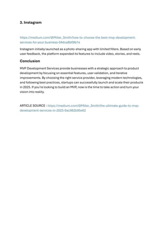 3. Instagram
https://medium.com/@Miller_Smith/how-to-choose-the-best-mvp-development-
services-for-your-business-04dca8b09b1e
Instagram initially launched as a photo-sharing app with limited filters. Based on early
user feedback, the platform expanded its features to include video, stories, and reels.
Conclusion
MVP Development Services provide businesses with a strategic approach to product
development by focusing on essential features, user validation, and iterative
improvements. By choosing the right service provider, leveraging modern technologies,
and following best practices, startups can successfully launch and scale their products
in 2025. If you’re looking to build an MVP, now is the time to take action and turn your
vision into reality.
ARTICLE SOURCE : https://medium.com/@Miller_Smith/the-ultimate-guide-to-mvp-
development-services-in-2025-0ac982b95e62
 
