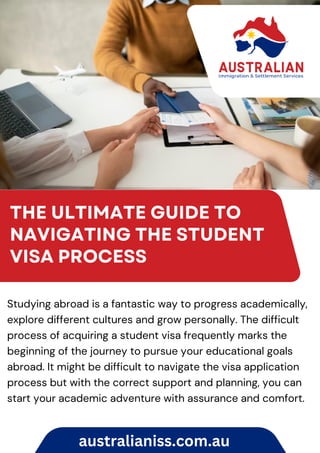 THE ULTIMATE GUIDE TO
NAVIGATING THE STUDENT
VISA PROCESS
Studying abroad is a fantastic way to progress academically,
explore different cultures and grow personally. The difficult
process of acquiring a student visa frequently marks the
beginning of the journey to pursue your educational goals
abroad. It might be difficult to navigate the visa application
process but with the correct support and planning, you can
start your academic adventure with assurance and comfort.
australianiss.com.au
 