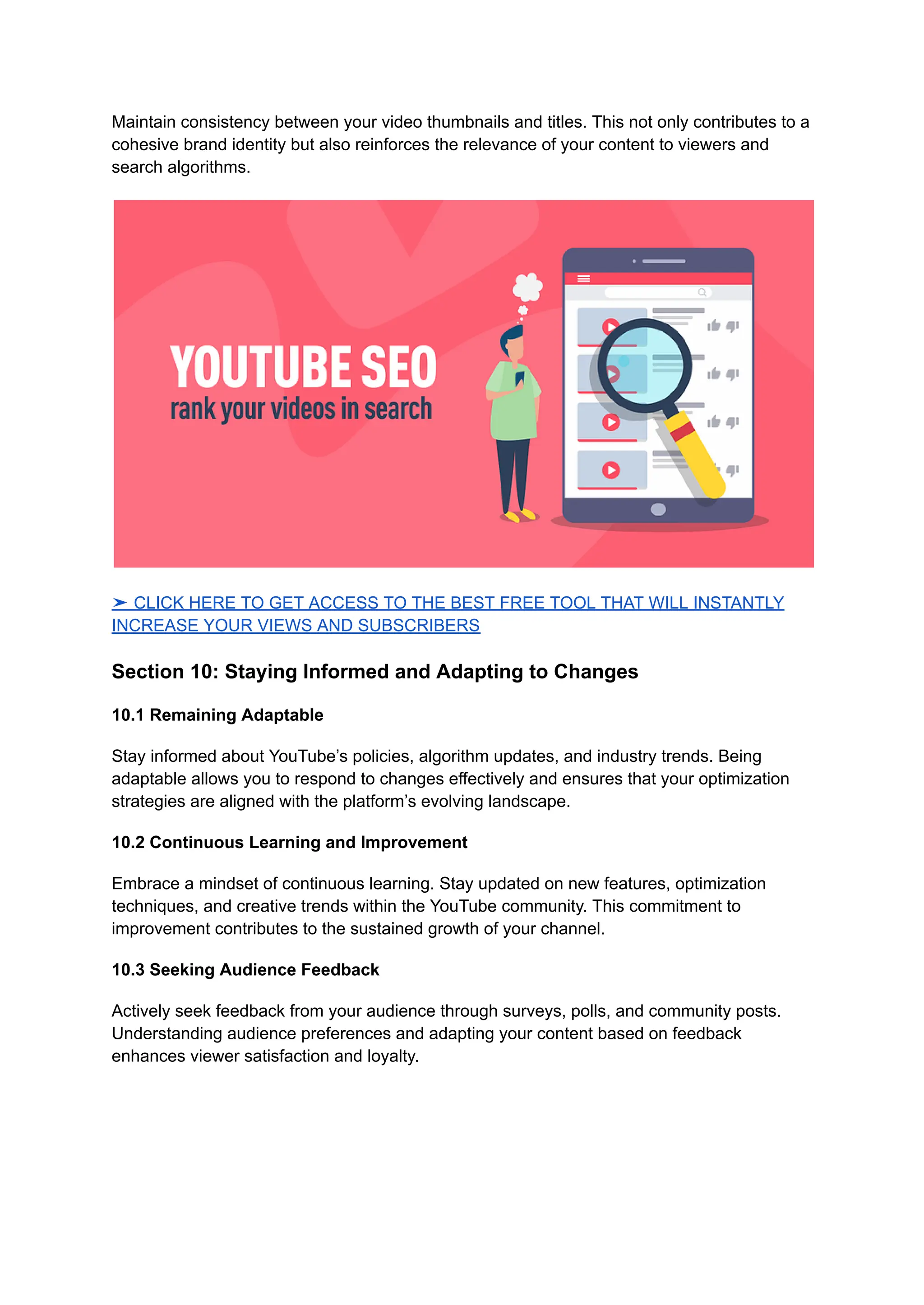 Maintain consistency between your video thumbnails and titles. This not only contributes to a
cohesive brand identity but also reinforces the relevance of your content to viewers and
search algorithms.
➤ CLICK HERE TO GET ACCESS TO THE BEST FREE TOOL THAT WILL INSTANTLY
INCREASE YOUR VIEWS AND SUBSCRIBERS
Section 10: Staying Informed and Adapting to Changes
10.1 Remaining Adaptable
Stay informed about YouTube’s policies, algorithm updates, and industry trends. Being
adaptable allows you to respond to changes effectively and ensures that your optimization
strategies are aligned with the platform’s evolving landscape.
10.2 Continuous Learning and Improvement
Embrace a mindset of continuous learning. Stay updated on new features, optimization
techniques, and creative trends within the YouTube community. This commitment to
improvement contributes to the sustained growth of your channel.
10.3 Seeking Audience Feedback
Actively seek feedback from your audience through surveys, polls, and community posts.
Understanding audience preferences and adapting your content based on feedback
enhances viewer satisfaction and loyalty.
 