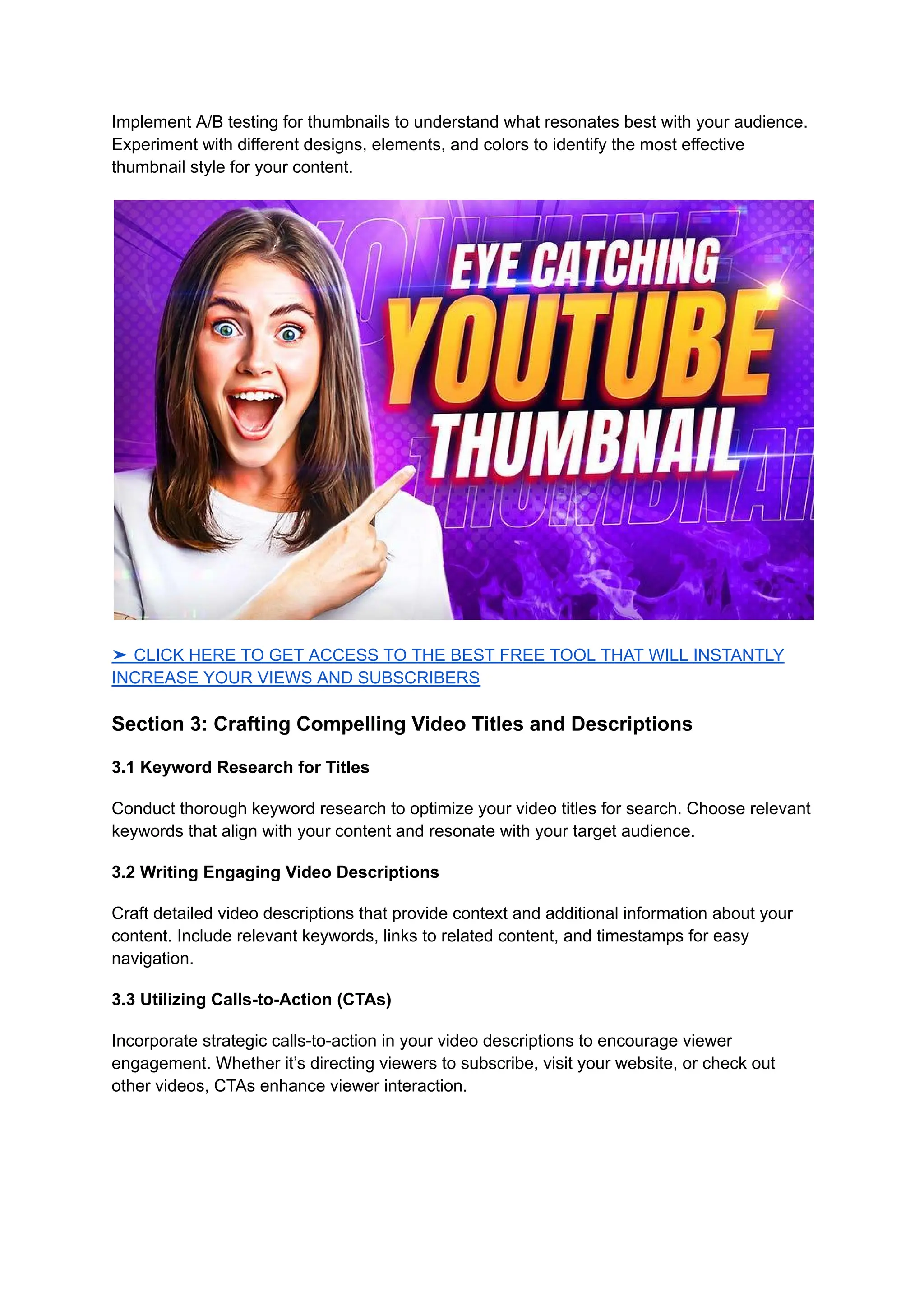 Implement A/B testing for thumbnails to understand what resonates best with your audience.
Experiment with different designs, elements, and colors to identify the most effective
thumbnail style for your content.
➤ CLICK HERE TO GET ACCESS TO THE BEST FREE TOOL THAT WILL INSTANTLY
INCREASE YOUR VIEWS AND SUBSCRIBERS
Section 3: Crafting Compelling Video Titles and Descriptions
3.1 Keyword Research for Titles
Conduct thorough keyword research to optimize your video titles for search. Choose relevant
keywords that align with your content and resonate with your target audience.
3.2 Writing Engaging Video Descriptions
Craft detailed video descriptions that provide context and additional information about your
content. Include relevant keywords, links to related content, and timestamps for easy
navigation.
3.3 Utilizing Calls-to-Action (CTAs)
Incorporate strategic calls-to-action in your video descriptions to encourage viewer
engagement. Whether it’s directing viewers to subscribe, visit your website, or check out
other videos, CTAs enhance viewer interaction.
 