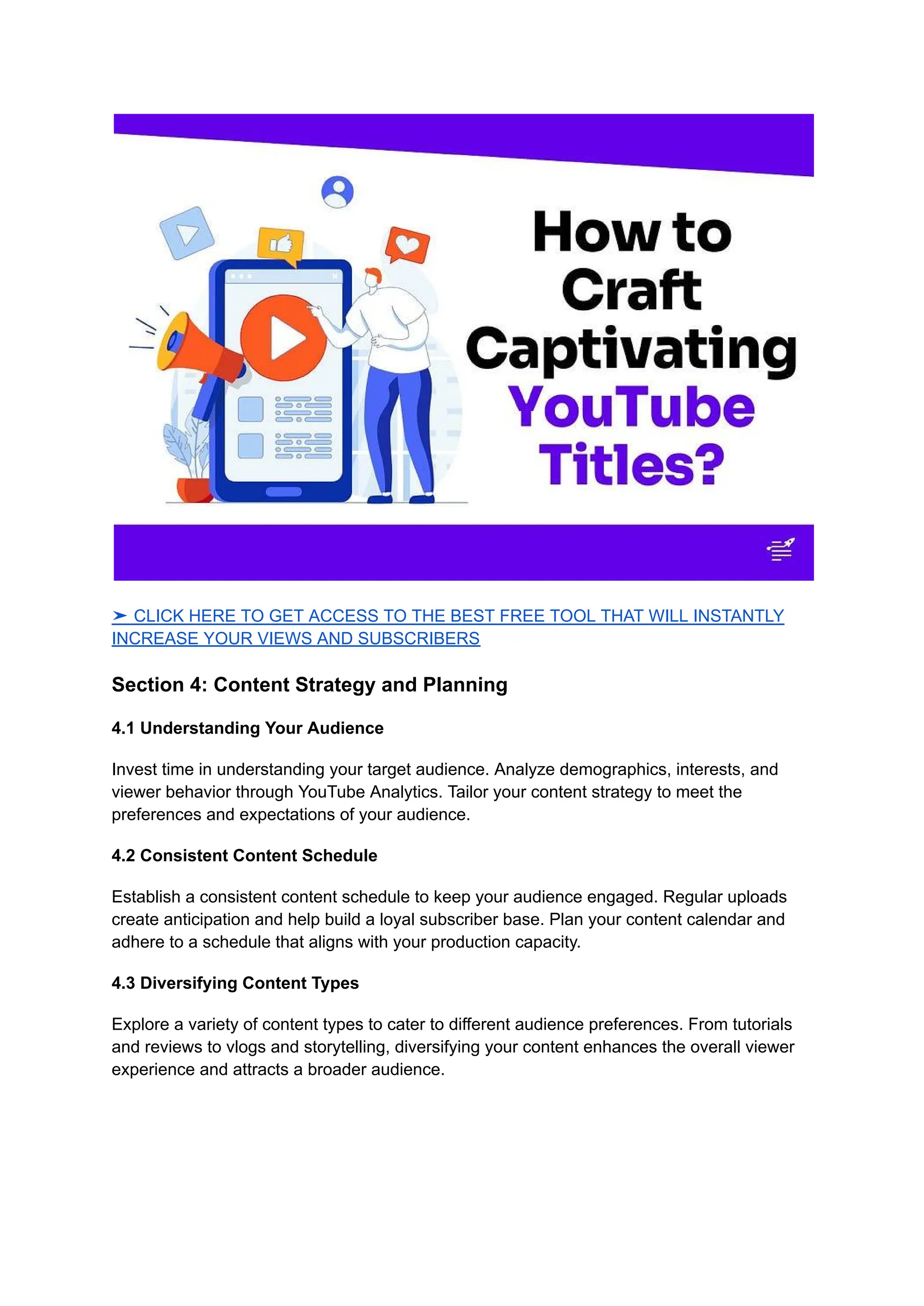 ➤ CLICK HERE TO GET ACCESS TO THE BEST FREE TOOL THAT WILL INSTANTLY
INCREASE YOUR VIEWS AND SUBSCRIBERS
Section 4: Content Strategy and Planning
4.1 Understanding Your Audience
Invest time in understanding your target audience. Analyze demographics, interests, and
viewer behavior through YouTube Analytics. Tailor your content strategy to meet the
preferences and expectations of your audience.
4.2 Consistent Content Schedule
Establish a consistent content schedule to keep your audience engaged. Regular uploads
create anticipation and help build a loyal subscriber base. Plan your content calendar and
adhere to a schedule that aligns with your production capacity.
4.3 Diversifying Content Types
Explore a variety of content types to cater to different audience preferences. From tutorials
and reviews to vlogs and storytelling, diversifying your content enhances the overall viewer
experience and attracts a broader audience.
 
