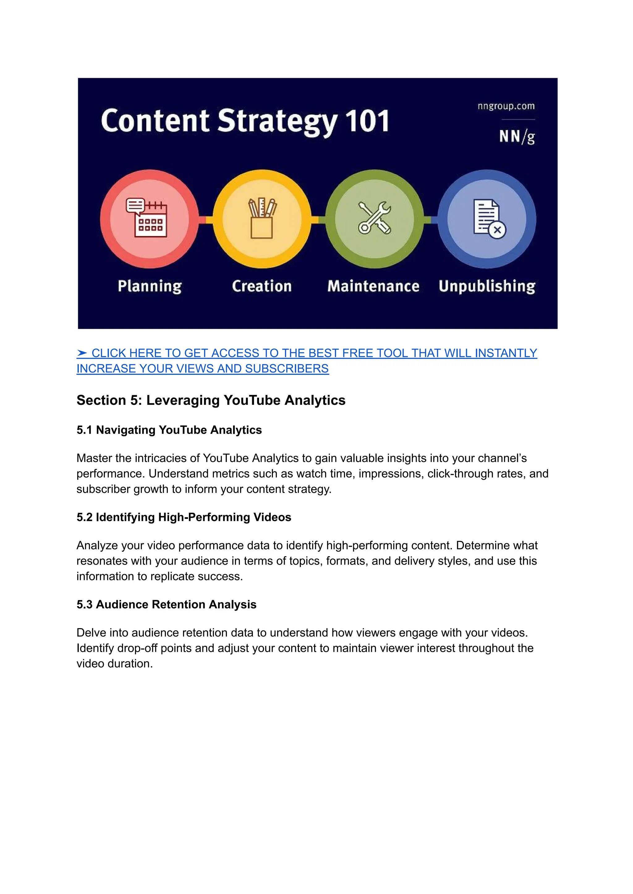 ➤ CLICK HERE TO GET ACCESS TO THE BEST FREE TOOL THAT WILL INSTANTLY
INCREASE YOUR VIEWS AND SUBSCRIBERS
Section 5: Leveraging YouTube Analytics
5.1 Navigating YouTube Analytics
Master the intricacies of YouTube Analytics to gain valuable insights into your channel’s
performance. Understand metrics such as watch time, impressions, click-through rates, and
subscriber growth to inform your content strategy.
5.2 Identifying High-Performing Videos
Analyze your video performance data to identify high-performing content. Determine what
resonates with your audience in terms of topics, formats, and delivery styles, and use this
information to replicate success.
5.3 Audience Retention Analysis
Delve into audience retention data to understand how viewers engage with your videos.
Identify drop-off points and adjust your content to maintain viewer interest throughout the
video duration.
 
