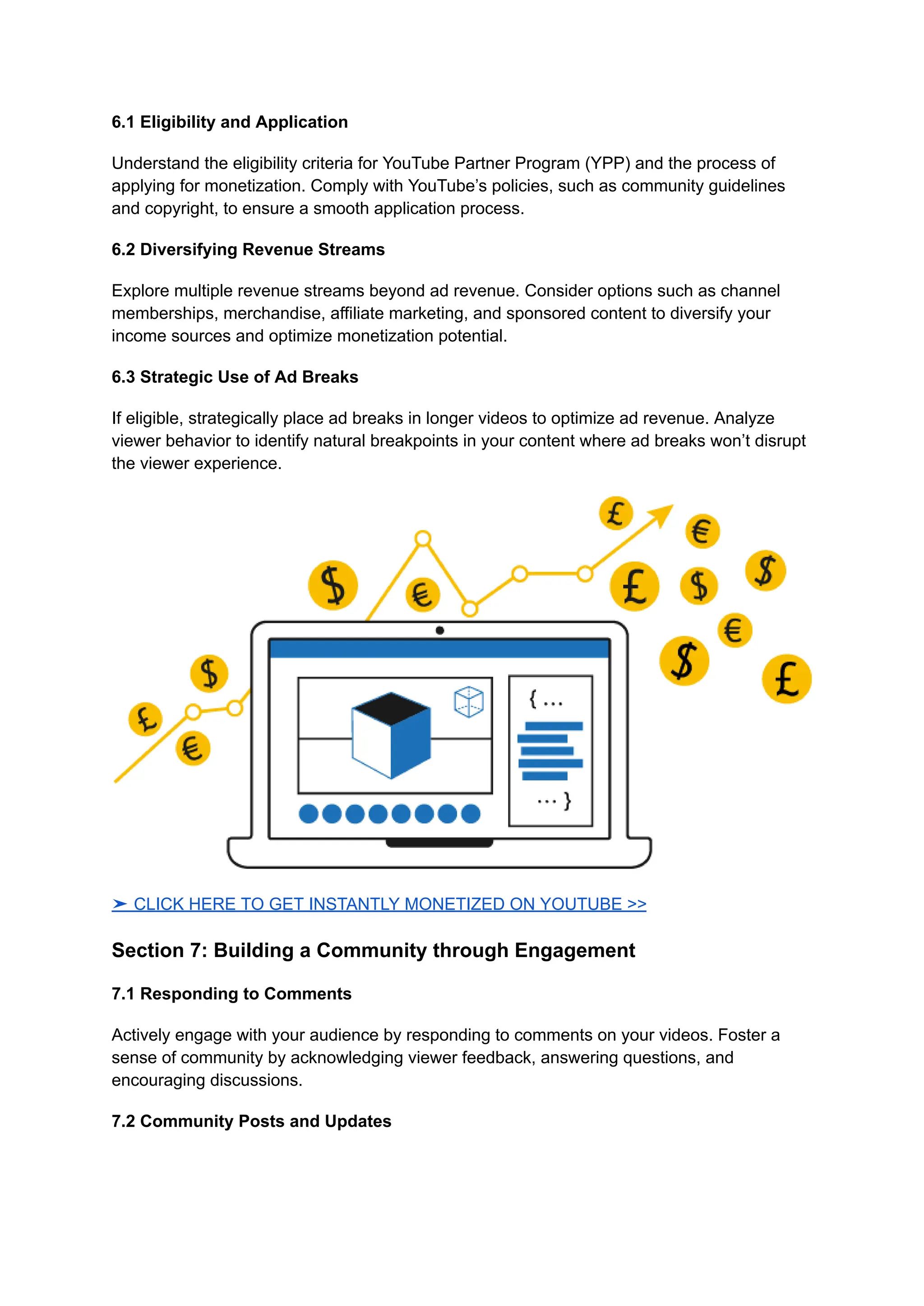 6.1 Eligibility and Application
Understand the eligibility criteria for YouTube Partner Program (YPP) and the process of
applying for monetization. Comply with YouTube’s policies, such as community guidelines
and copyright, to ensure a smooth application process.
6.2 Diversifying Revenue Streams
Explore multiple revenue streams beyond ad revenue. Consider options such as channel
memberships, merchandise, affiliate marketing, and sponsored content to diversify your
income sources and optimize monetization potential.
6.3 Strategic Use of Ad Breaks
If eligible, strategically place ad breaks in longer videos to optimize ad revenue. Analyze
viewer behavior to identify natural breakpoints in your content where ad breaks won’t disrupt
the viewer experience.
➤ CLICK HERE TO GET INSTANTLY MONETIZED ON YOUTUBE >>
Section 7: Building a Community through Engagement
7.1 Responding to Comments
Actively engage with your audience by responding to comments on your videos. Foster a
sense of community by acknowledging viewer feedback, answering questions, and
encouraging discussions.
7.2 Community Posts and Updates
 