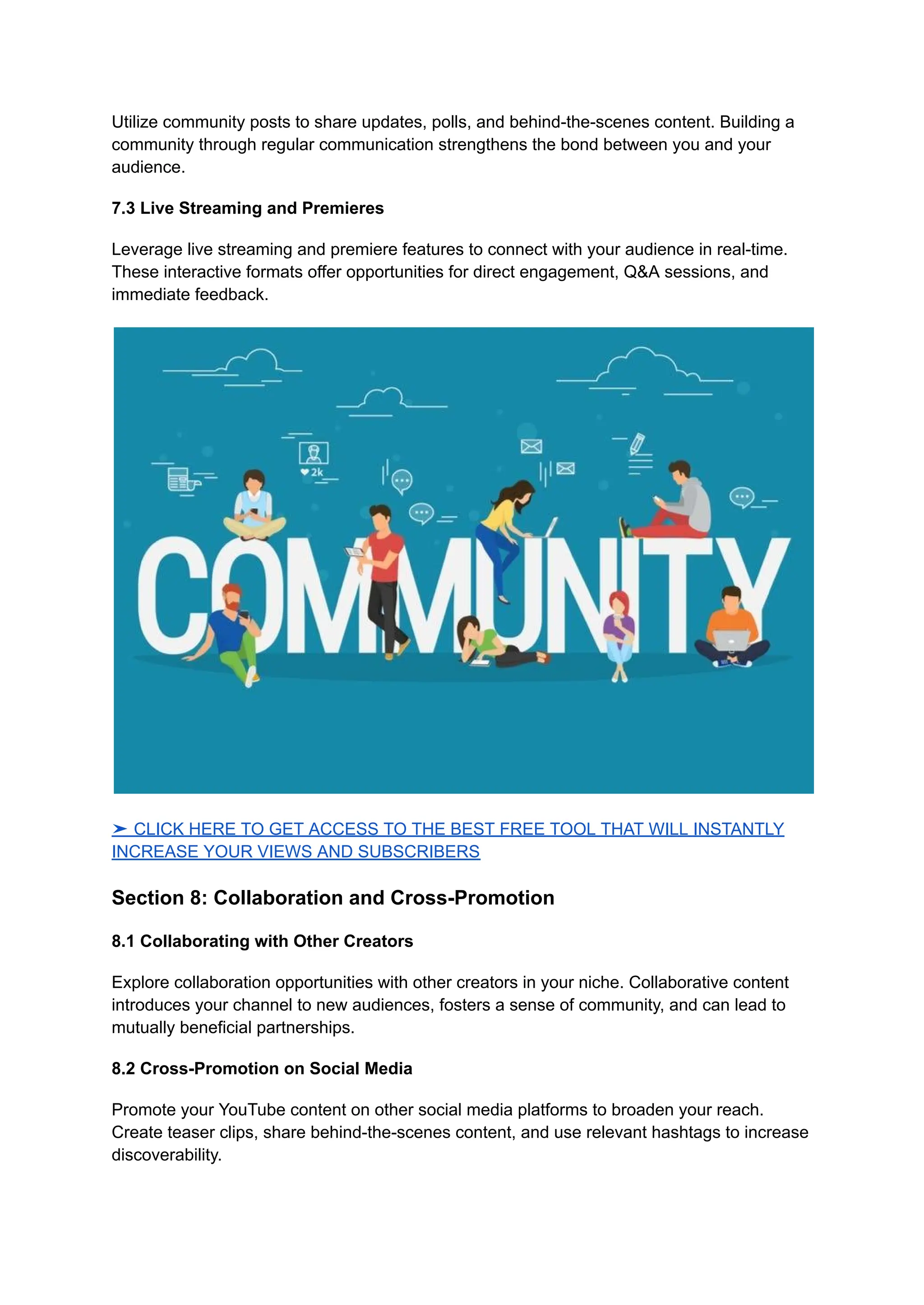 Utilize community posts to share updates, polls, and behind-the-scenes content. Building a
community through regular communication strengthens the bond between you and your
audience.
7.3 Live Streaming and Premieres
Leverage live streaming and premiere features to connect with your audience in real-time.
These interactive formats offer opportunities for direct engagement, Q&A sessions, and
immediate feedback.
➤ CLICK HERE TO GET ACCESS TO THE BEST FREE TOOL THAT WILL INSTANTLY
INCREASE YOUR VIEWS AND SUBSCRIBERS
Section 8: Collaboration and Cross-Promotion
8.1 Collaborating with Other Creators
Explore collaboration opportunities with other creators in your niche. Collaborative content
introduces your channel to new audiences, fosters a sense of community, and can lead to
mutually beneficial partnerships.
8.2 Cross-Promotion on Social Media
Promote your YouTube content on other social media platforms to broaden your reach.
Create teaser clips, share behind-the-scenes content, and use relevant hashtags to increase
discoverability.
 