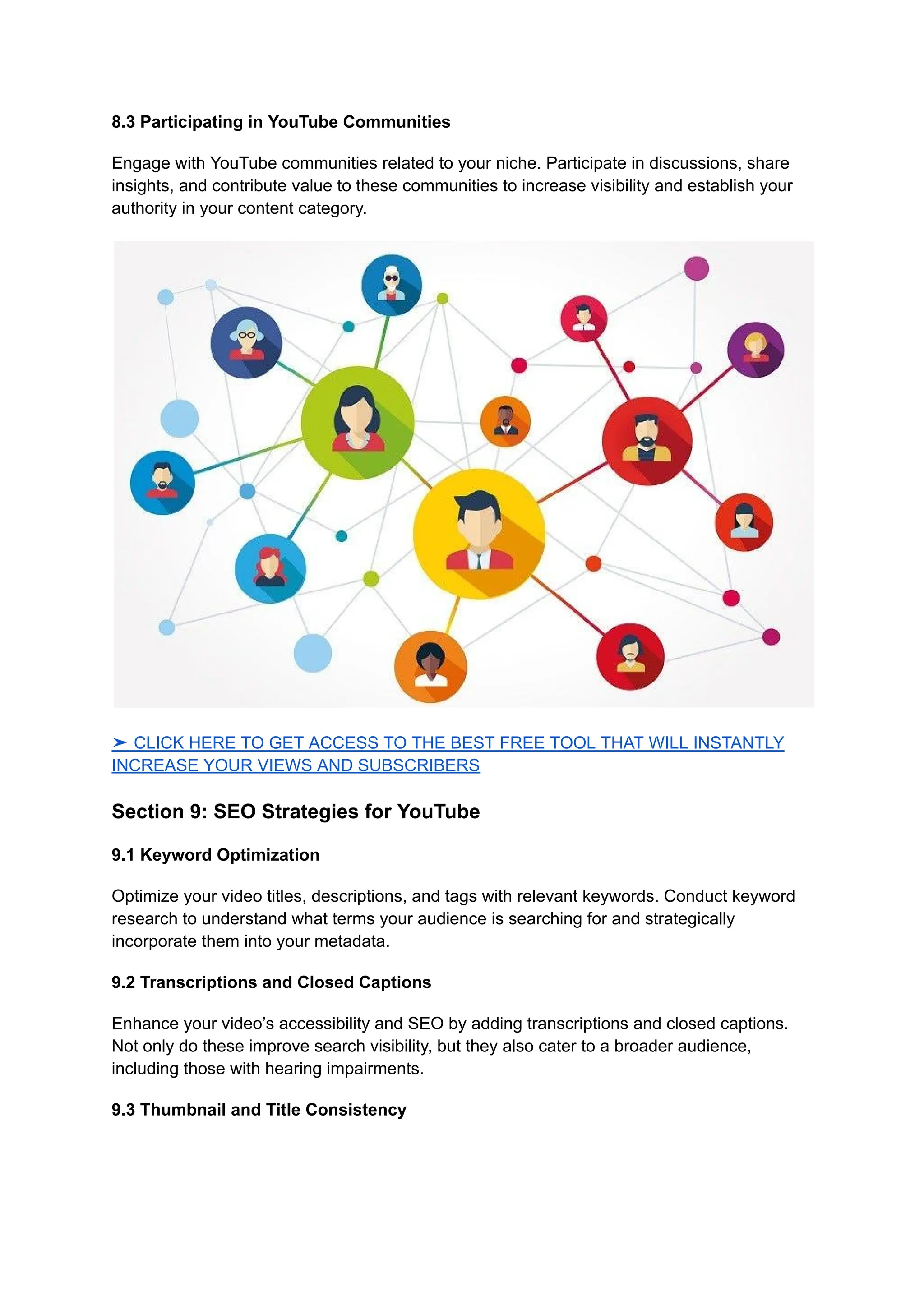 8.3 Participating in YouTube Communities
Engage with YouTube communities related to your niche. Participate in discussions, share
insights, and contribute value to these communities to increase visibility and establish your
authority in your content category.
➤ CLICK HERE TO GET ACCESS TO THE BEST FREE TOOL THAT WILL INSTANTLY
INCREASE YOUR VIEWS AND SUBSCRIBERS
Section 9: SEO Strategies for YouTube
9.1 Keyword Optimization
Optimize your video titles, descriptions, and tags with relevant keywords. Conduct keyword
research to understand what terms your audience is searching for and strategically
incorporate them into your metadata.
9.2 Transcriptions and Closed Captions
Enhance your video’s accessibility and SEO by adding transcriptions and closed captions.
Not only do these improve search visibility, but they also cater to a broader audience,
including those with hearing impairments.
9.3 Thumbnail and Title Consistency
 