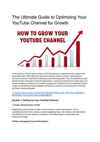 The Ultimate Guide to Optimizing Your
YouTube Channel for Growth
In the dynamic world of online content, YouTube stands as a powerhouse for creators and
businesses alike. With billions of users and a diverse range of content, optimizing your
YouTube channel is essential for standing out and driving growth. This comprehensive guide
delves into the intricacies of channel optimization, covering everything from profile setup and
content strategy to analytics and audience engagement. Whether you’re a seasoned content
creator or just starting, these strategies will help you maximize your presence on YouTube
and foster sustained growth.
➤ CLICK HERE TO GET ACCESS TO THE BEST FREE TOOL THAT WILL INSTANTLY
INCREASE YOUR VIEWS AND SUBSCRIBERS
Section 1: Setting Up Your YouTube Channel
1 Create a Brand-Centric Profile
Establishing a brand-centric profile is the first step in channel optimization. Craft a
compelling channel name, design a visually appealing logo, and choose a channel banner
that reflects your brand identity. Consistency in branding fosters a memorable and
professional image.
2 Write an Engaging Channel Description
 