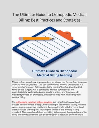 The Ultimate Guide to Orthopedic Medical
Billing: Best Practices and Strategies
This is truly extraordinary how something as simple can have a hold in such a
profound level of specialty. This can contribute to the field of medicine in a
very important manner. Orthopedics is the medical level of discipline that
works on the surgery that is connected with the conditions of the
musculoskeletal system like bones, tendons, joints, and ligaments. An
important process for orthopedic practitioners is to work with orthopedic
medical billing.
The orthopedic medical billing services are significantly convoluted
process and this needs a deep understanding of the medical coding. With the
ever-changing scenery of healthcare, being up-to-date with the current and
latest practices of billing and knowing the trends of the industry is very
important. There can be a failure in making follow-ups of the regulations of the
billing and coding and there can be submission of resultant of the financial
 