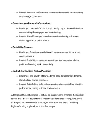 ● Impact: Accurate performance assessments necessitate replicating
actual usage conditions.
● Dependency on Backend Infrastructure:
● Challenge: Low-code/no-code apps heavily rely on backend services,
necessitating thorough performance testing.
● Impact: The efficiency of underlying services directly influences
overall application performance.
● Scalability Concerns:
● Challenge: Seamless scalability with increasing user demand is a
continual worry.
● Impact: Scalability issues can result in performance degradation,
particularly during peak user activity.
● Lack of Standardized Testing Practices:
● Challenge: The novelty of low-code/no-code development demands
standardized testing practices.
● Impact: Establishing tailored best practices is essential for effective
performance testing in these environments.
Addressing these challenges is critical as organizations embrace the agility of
low-code and no-code platforms. Proactive performance testing, innovative
strategies, and a deep understanding of intricacies are key to delivering
high-performing applications in this landscape.
 