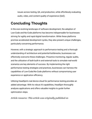 issues across testing, QA, and production, while effortlessly evaluating
audio, video, and content quality of experience (QoE).
Concluding Thoughts
In the ever-evolving landscape of software development, the adoption of
Low-Code and No-Code platforms has become indispensable for businesses
striving for agility and rapid digital transformation. While these platforms
promise accelerated development cycles, they also present unique challenges,
particularly concerning performance.
However, with a strategic approach to performance testing and a thorough
understanding of architecture and potential bottlenecks, businesses can
effectively overcome these challenges. Proactive monitoring, regular audits,
and the utilization of both built-in and external tools to simulate real-world
scenarios are key elements of success. By implementing the right
performance testing strategies and practices, businesses can harness the
capabilities of Low-Code/No-Code platforms without compromising user
experience or application efficiency.
Utilizing HeadSpin's real device cloud for performance testing provides an
added advantage. With its robust AI capabilities, HeadSpin thoroughly
analyzes applications and offers valuable insights to guide further
optimization steps.
Article resource: This article was originally published on
 