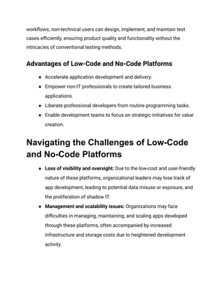 workflows, non-technical users can design, implement, and maintain test
cases efficiently, ensuring product quality and functionality without the
intricacies of conventional testing methods.
Advantages of Low-Code and No-Code Platforms
● Accelerate application development and delivery.
● Empower non-IT professionals to create tailored business
applications.
● Liberate professional developers from routine programming tasks.
● Enable development teams to focus on strategic initiatives for value
creation.
Navigating the Challenges of Low-Code
and No-Code Platforms
● Loss of visibility and oversight: Due to the low-cost and user-friendly
nature of these platforms, organizational leaders may lose track of
app development, leading to potential data misuse or exposure, and
the proliferation of shadow IT.
● Management and scalability issues: Organizations may face
difficulties in managing, maintaining, and scaling apps developed
through these platforms, often accompanied by increased
infrastructure and storage costs due to heightened development
activity.
 